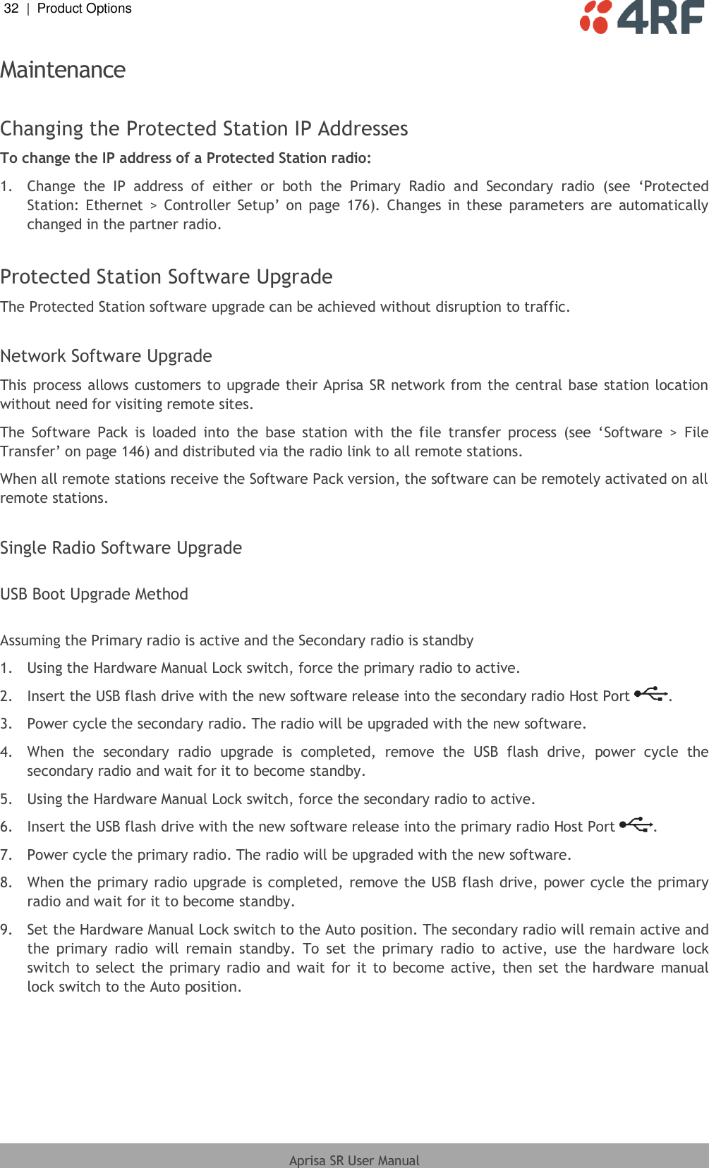 32  |  Product Options   Aprisa SR User Manual  Maintenance  Changing the Protected Station IP Addresses To change the IP address of a Protected Station radio: 1.  Change  the  IP  address  of  either  or  both  the  Primary  Radio  and  Secondary  radio  (see  ‘Protected Station: Ethernet  &gt;  Controller  Setup’ on page  176).  Changes  in  these  parameters  are  automatically changed in the partner radio.  Protected Station Software Upgrade The Protected Station software upgrade can be achieved without disruption to traffic.  Network Software Upgrade This process allows customers to upgrade their Aprisa SR network from the central base station location without need for visiting remote sites. The  Software  Pack  is  loaded  into  the  base  station with  the  file  transfer  process  (see  ‘Software  &gt;  File Transfer’ on page 146) and distributed via the radio link to all remote stations. When all remote stations receive the Software Pack version, the software can be remotely activated on all remote stations.  Single Radio Software Upgrade  USB Boot Upgrade Method  Assuming the Primary radio is active and the Secondary radio is standby 1.  Using the Hardware Manual Lock switch, force the primary radio to active. 2.  Insert the USB flash drive with the new software release into the secondary radio Host Port  . 3.  Power cycle the secondary radio. The radio will be upgraded with the new software. 4.  When  the  secondary  radio  upgrade  is  completed,  remove  the  USB  flash  drive,  power  cycle  the secondary radio and wait for it to become standby. 5.  Using the Hardware Manual Lock switch, force the secondary radio to active. 6.  Insert the USB flash drive with the new software release into the primary radio Host Port  . 7.  Power cycle the primary radio. The radio will be upgraded with the new software. 8.  When the primary radio upgrade is completed, remove the USB flash drive, power cycle the primary radio and wait for it to become standby. 9.  Set the Hardware Manual Lock switch to the Auto position. The secondary radio will remain active and the  primary  radio  will  remain  standby.  To  set  the  primary  radio  to  active,  use  the  hardware  lock switch to select the  primary radio and  wait for it to become active, then  set  the hardware  manual lock switch to the Auto position.  