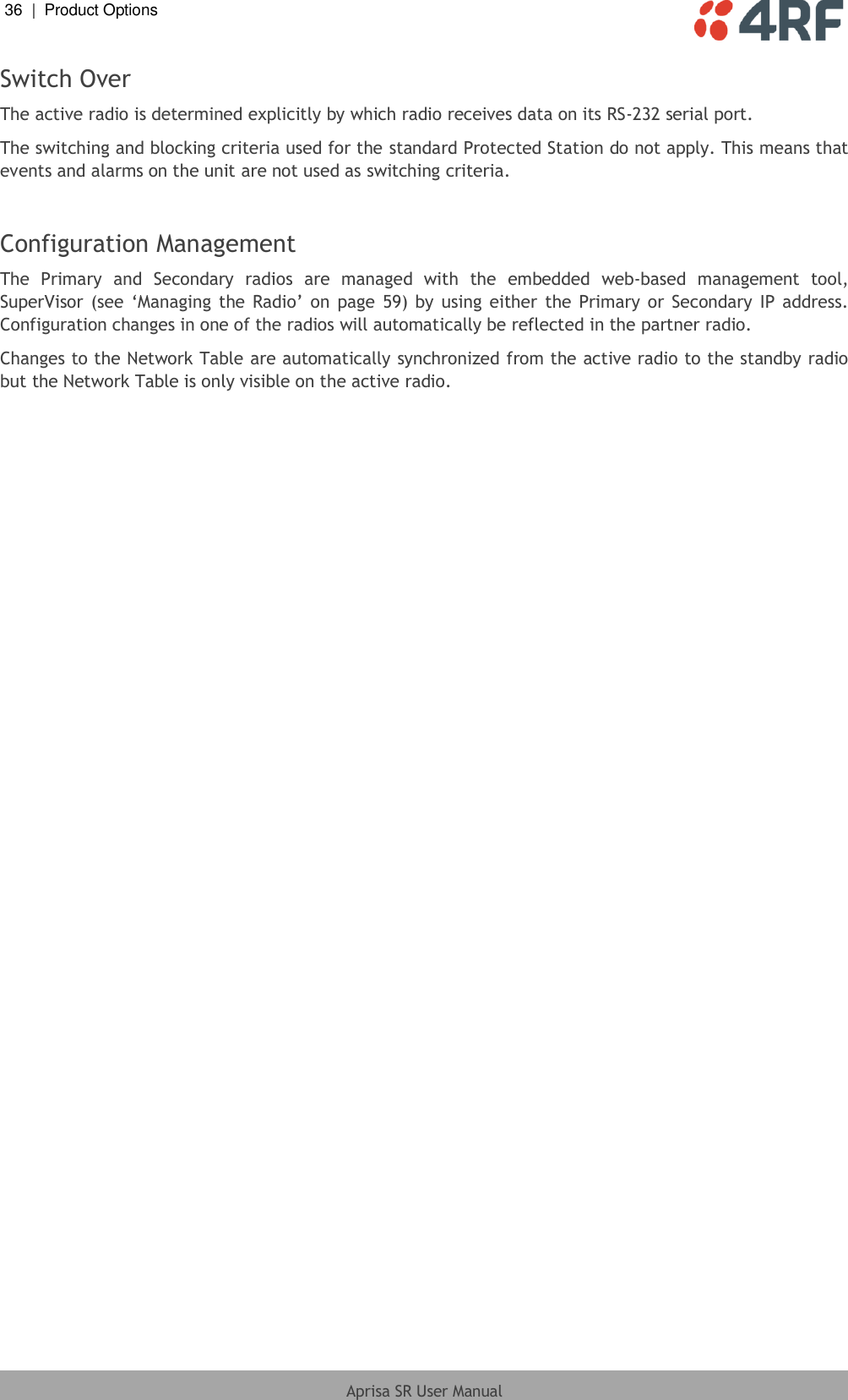 36  |  Product Options   Aprisa SR User Manual  Switch Over The active radio is determined explicitly by which radio receives data on its RS-232 serial port. The switching and blocking criteria used for the standard Protected Station do not apply. This means that events and alarms on the unit are not used as switching criteria.  Configuration Management  The  Primary  and  Secondary  radios  are  managed  with  the  embedded  web-based  management  tool, SuperVisor  (see ‘Managing  the  Radio’ on  page  59) by  using  either the  Primary or  Secondary IP  address. Configuration changes in one of the radios will automatically be reflected in the partner radio. Changes to the Network Table are automatically synchronized from the active radio to the standby radio but the Network Table is only visible on the active radio.  