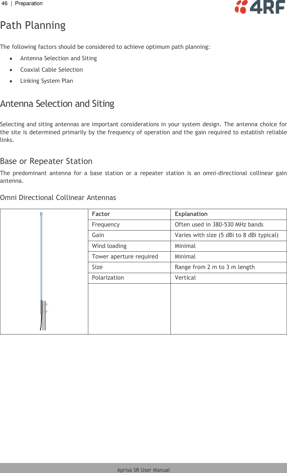 46  |  Preparation   Aprisa SR User Manual  Path Planning  The following factors should be considered to achieve optimum path planning:  Antenna Selection and Siting  Coaxial Cable Selection  Linking System Plan  Antenna Selection and Siting  Selecting and siting antennas are important considerations in your system design. The antenna choice for the site is determined primarily by the frequency of operation and the gain required to establish reliable links.  Base or Repeater Station The  predominant  antenna  for  a  base  station  or  a  repeater  station  is  an  omni-directional  collinear  gain antenna.  Omni Directional Collinear Antennas   Factor Explanation Frequency Often used in 380-530 MHz bands Gain Varies with size (5 dBi to 8 dBi typical) Wind loading Minimal Tower aperture required Minimal Size Range from 2 m to 3 m length Polarization Vertical    