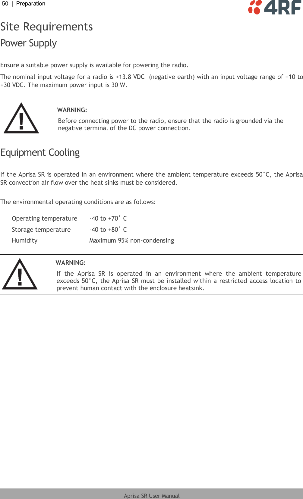 50  |  Preparation   Aprisa SR User Manual  Site Requirements Power Supply  Ensure a suitable power supply is available for powering the radio. The nominal input voltage for a radio is +13.8 VDC  (negative earth) with an input voltage range of +10 to +30 VDC. The maximum power input is 30 W.   WARNING: Before connecting power to the radio, ensure that the radio is grounded via the negative terminal of the DC power connection.  Equipment Cooling  If the Aprisa SR is operated in an environment where the ambient temperature exceeds 50°C, the Aprisa SR convection air flow over the heat sinks must be considered.  The environmental operating conditions are as follows:  Operating temperature -40 to +70˚ C Storage temperature -40 to +80˚ C Humidity Maximum 95% non-condensing    WARNING: If  the  Aprisa  SR  is  operated  in  an  environment  where  the  ambient  temperature exceeds 50°C, the Aprisa SR must be  installed within a restricted access location to prevent human contact with the enclosure heatsink.   