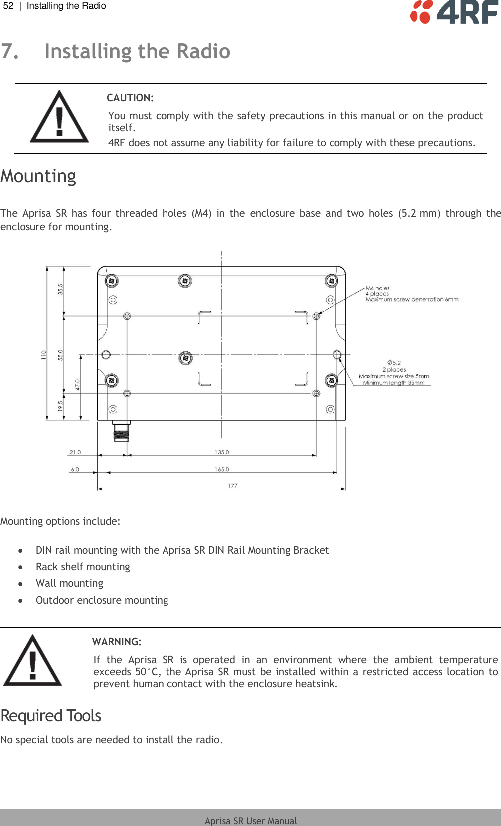 52  |  Installing the Radio   Aprisa SR User Manual  7. Installing the Radio   CAUTION: You must comply with the safety precautions in this manual or on the product itself. 4RF does not assume any liability for failure to comply with these precautions.  Mounting  The  Aprisa  SR  has  four threaded  holes  (M4)  in  the  enclosure  base  and  two  holes  (5.2 mm)  through  the enclosure for mounting.    Mounting options include:   DIN rail mounting with the Aprisa SR DIN Rail Mounting Bracket  Rack shelf mounting  Wall mounting  Outdoor enclosure mounting    WARNING: If  the  Aprisa  SR  is  operated  in  an  environment  where  the  ambient  temperature exceeds 50°C, the Aprisa SR must be  installed within a restricted access location to prevent human contact with the enclosure heatsink.  Required Tools No special tools are needed to install the radio.  