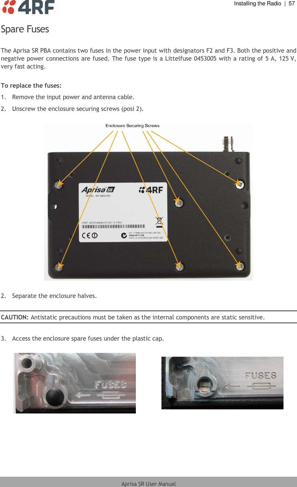  Installing the Radio  |  57  Aprisa SR User Manual  Spare Fuses  The Aprisa SR PBA contains two fuses in the power input with designators F2 and F3. Both the positive and negative power connections are fused. The fuse type is a Littelfuse 0453005 with a rating of 5 A, 125 V, very fast acting.  To replace the fuses: 1.  Remove the input power and antenna cable. 2.  Unscrew the enclosure securing screws (posi 2).    2.  Separate the enclosure halves.  CAUTION: Antistatic precautions must be taken as the internal components are static sensitive.  3.  Access the enclosure spare fuses under the plastic cap.     