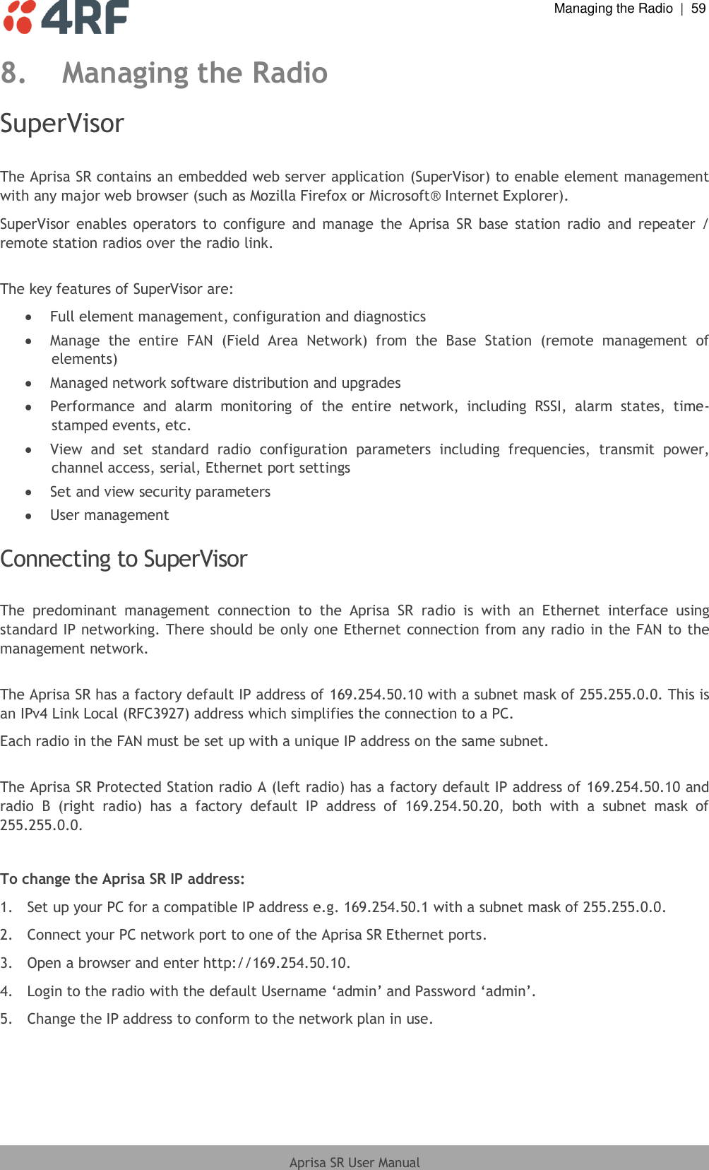  Managing the Radio  |  59  Aprisa SR User Manual  8. Managing the Radio SuperVisor  The Aprisa SR contains an embedded web server application (SuperVisor) to enable element management with any major web browser (such as Mozilla Firefox or Microsoft® Internet Explorer). SuperVisor  enables  operators to  configure  and  manage  the  Aprisa  SR  base  station  radio  and  repeater / remote station radios over the radio link.  The key features of SuperVisor are:  Full element management, configuration and diagnostics  Manage  the  entire  FAN  (Field  Area  Network)  from  the  Base  Station  (remote  management  of elements)  Managed network software distribution and upgrades  Performance  and  alarm  monitoring  of  the  entire  network,  including  RSSI,  alarm  states,  time-stamped events, etc.  View  and  set  standard  radio  configuration  parameters  including  frequencies,  transmit  power, channel access, serial, Ethernet port settings  Set and view security parameters  User management  Connecting to SuperVisor  The  predominant  management  connection  to  the  Aprisa  SR  radio  is  with  an  Ethernet  interface  using standard IP networking. There should be only one Ethernet connection from any radio in the FAN to the management network.  The Aprisa SR has a factory default IP address of 169.254.50.10 with a subnet mask of 255.255.0.0. This is an IPv4 Link Local (RFC3927) address which simplifies the connection to a PC. Each radio in the FAN must be set up with a unique IP address on the same subnet.  The Aprisa SR Protected Station radio A (left radio) has a factory default IP address of 169.254.50.10 and radio  B  (right  radio)  has  a  factory  default  IP  address  of  169.254.50.20,  both  with  a  subnet  mask  of 255.255.0.0.  To change the Aprisa SR IP address: 1.  Set up your PC for a compatible IP address e.g. 169.254.50.1 with a subnet mask of 255.255.0.0. 2.  Connect your PC network port to one of the Aprisa SR Ethernet ports. 3.  Open a browser and enter http://169.254.50.10. 4.  Login to the radio with the default Username ‘admin’ and Password ‘admin’. 5.  Change the IP address to conform to the network plan in use.  