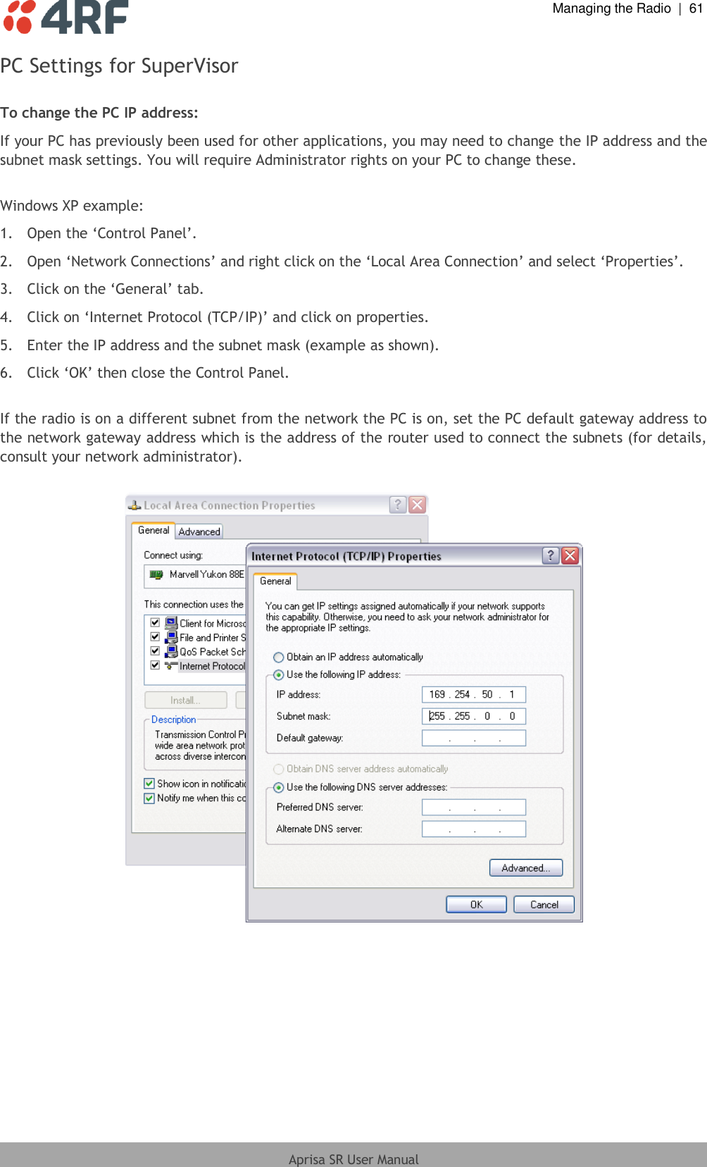  Managing the Radio  |  61  Aprisa SR User Manual  PC Settings for SuperVisor  To change the PC IP address: If your PC has previously been used for other applications, you may need to change the IP address and the subnet mask settings. You will require Administrator rights on your PC to change these.  Windows XP example: 1.  Open the ‘Control Panel’. 2.  Open ‘Network Connections’ and right click on the ‘Local Area Connection’ and select ‘Properties’.  3.  Click on the ‘General’ tab.  4.  Click on ‘Internet Protocol (TCP/IP)’ and click on properties. 5.  Enter the IP address and the subnet mask (example as shown). 6.  Click ‘OK’ then close the Control Panel.  If the radio is on a different subnet from the network the PC is on, set the PC default gateway address to the network gateway address which is the address of the router used to connect the subnets (for details, consult your network administrator).   