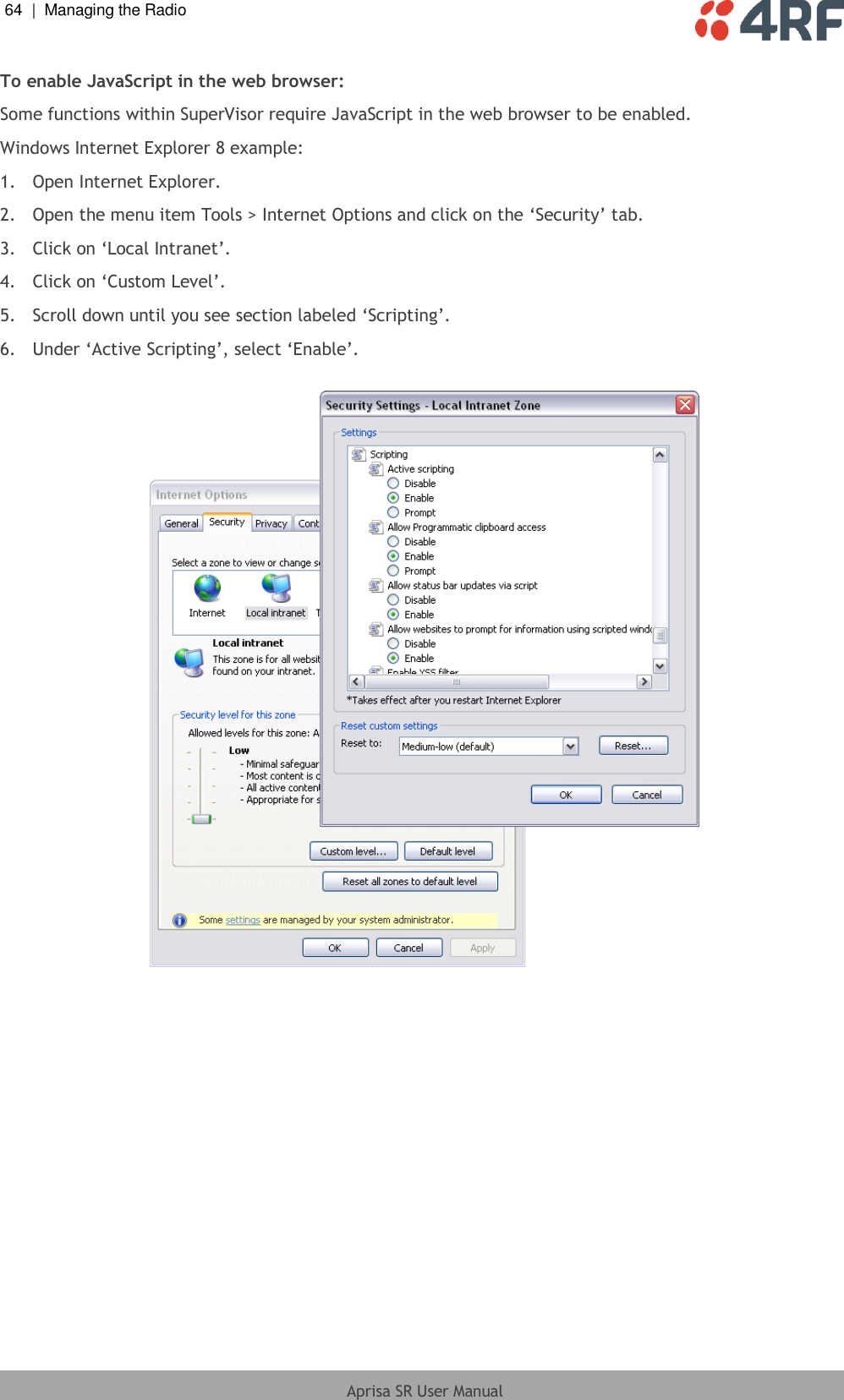 64  |  Managing the Radio   Aprisa SR User Manual  To enable JavaScript in the web browser: Some functions within SuperVisor require JavaScript in the web browser to be enabled. Windows Internet Explorer 8 example: 1.  Open Internet Explorer. 2.  Open the menu item Tools &gt; Internet Options and click on the ‘Security’ tab.   3.  Click on ‘Local Intranet’. 4.  Click on ‘Custom Level’. 5.  Scroll down until you see section labeled ‘Scripting’. 6.  Under ‘Active Scripting’, select ‘Enable’.    