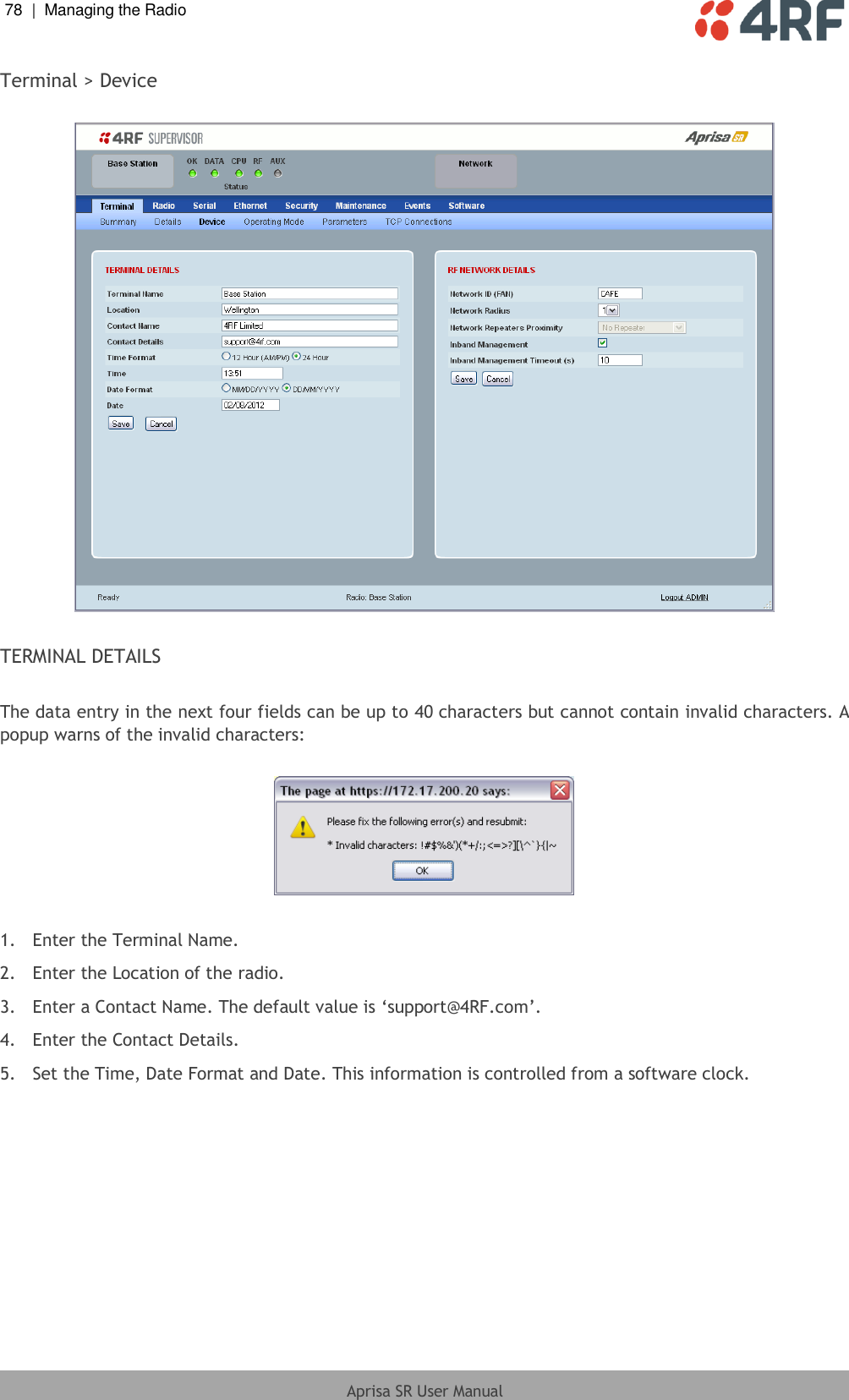 78  |  Managing the Radio   Aprisa SR User Manual  Terminal &gt; Device    TERMINAL DETAILS  The data entry in the next four fields can be up to 40 characters but cannot contain invalid characters. A popup warns of the invalid characters:    1.  Enter the Terminal Name. 2.  Enter the Location of the radio. 3.  Enter a Contact Name. The default value is ‘support@4RF.com’. 4.  Enter the Contact Details. 5.  Set the Time, Date Format and Date. This information is controlled from a software clock.  