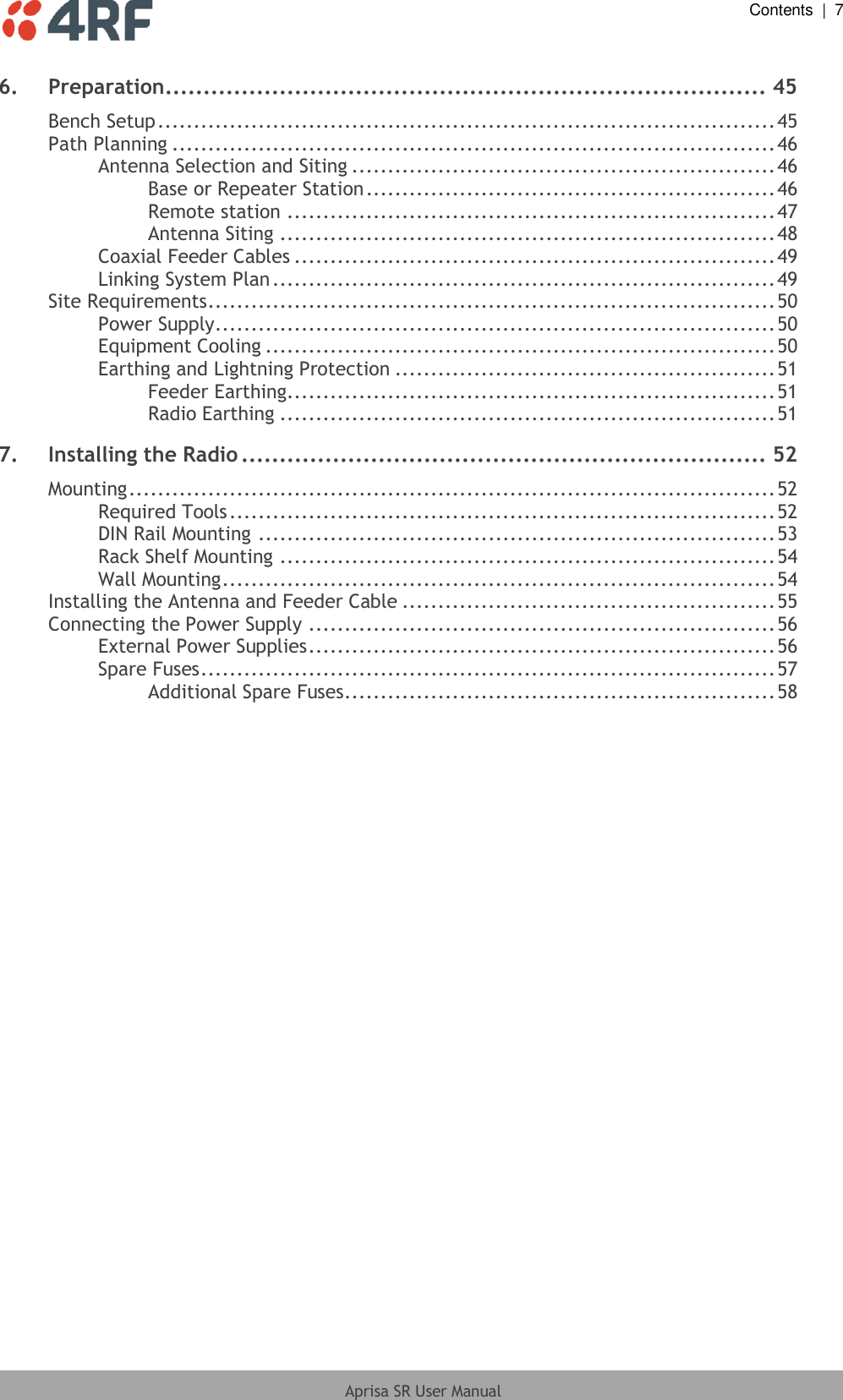  Contents  |  7  Aprisa SR User Manual  6. Preparation............................................................................... 45 Bench Setup ...................................................................................... 45 Path Planning .................................................................................... 46 Antenna Selection and Siting ........................................................... 46 Base or Repeater Station ......................................................... 46 Remote station .................................................................... 47 Antenna Siting ..................................................................... 48 Coaxial Feeder Cables ................................................................... 49 Linking System Plan ...................................................................... 49 Site Requirements ............................................................................... 50 Power Supply .............................................................................. 50 Equipment Cooling ....................................................................... 50 Earthing and Lightning Protection ..................................................... 51 Feeder Earthing .................................................................... 51 Radio Earthing ..................................................................... 51 7. Installing the Radio ..................................................................... 52 Mounting .......................................................................................... 52 Required Tools ............................................................................ 52 DIN Rail Mounting ........................................................................ 53 Rack Shelf Mounting ..................................................................... 54 Wall Mounting ............................................................................. 54 Installing the Antenna and Feeder Cable .................................................... 55 Connecting the Power Supply ................................................................. 56 External Power Supplies ................................................................. 56 Spare Fuses ................................................................................ 57 Additional Spare Fuses ............................................................ 58 