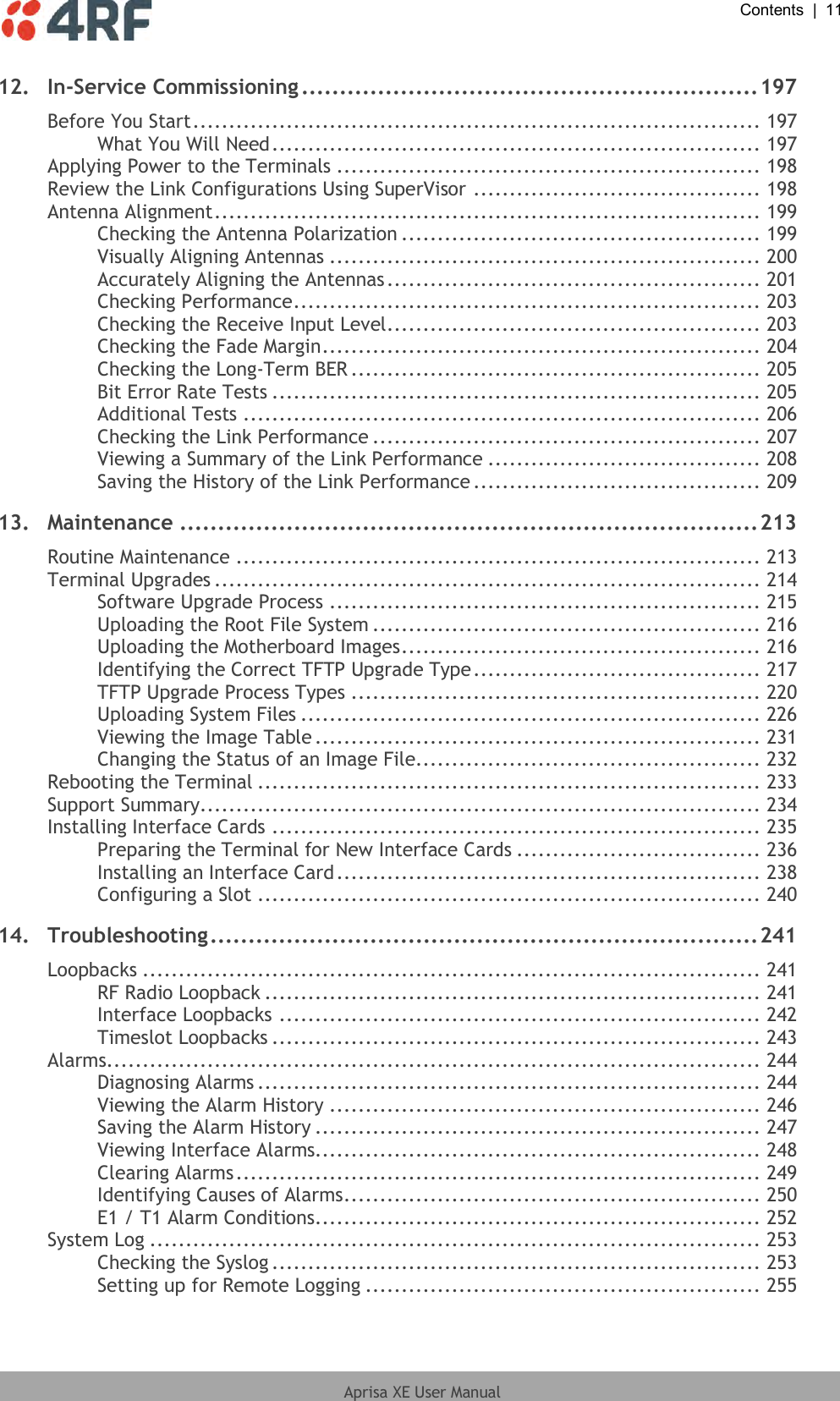  Contents  |  11  Aprisa XE User Manual  12. In-Service Commissioning ............................................................ 197 Before You Start ............................................................................... 197 What You Will Need .................................................................... 197 Applying Power to the Terminals ........................................................... 198 Review the Link Configurations Using SuperVisor ........................................ 198 Antenna Alignment ............................................................................ 199 Checking the Antenna Polarization .................................................. 199 Visually Aligning Antennas ............................................................ 200 Accurately Aligning the Antennas .................................................... 201 Checking Performance ................................................................. 203 Checking the Receive Input Level .................................................... 203 Checking the Fade Margin ............................................................. 204 Checking the Long-Term BER ......................................................... 205 Bit Error Rate Tests .................................................................... 205 Additional Tests ........................................................................ 206 Checking the Link Performance ...................................................... 207 Viewing a Summary of the Link Performance ...................................... 208 Saving the History of the Link Performance ........................................ 209 13. Maintenance ............................................................................ 213 Routine Maintenance ......................................................................... 213 Terminal Upgrades ............................................................................ 214 Software Upgrade Process ............................................................ 215 Uploading the Root File System ...................................................... 216 Uploading the Motherboard Images .................................................. 216 Identifying the Correct TFTP Upgrade Type ........................................ 217 TFTP Upgrade Process Types ......................................................... 220 Uploading System Files ................................................................ 226 Viewing the Image Table .............................................................. 231 Changing the Status of an Image File................................................ 232 Rebooting the Terminal ...................................................................... 233 Support Summary.............................................................................. 234 Installing Interface Cards .................................................................... 235 Preparing the Terminal for New Interface Cards .................................. 236 Installing an Interface Card ........................................................... 238 Configuring a Slot ...................................................................... 240 14. Troubleshooting ........................................................................ 241 Loopbacks ...................................................................................... 241 RF Radio Loopback ..................................................................... 241 Interface Loopbacks ................................................................... 242 Timeslot Loopbacks .................................................................... 243 Alarms........................................................................................... 244 Diagnosing Alarms ...................................................................... 244 Viewing the Alarm History ............................................................ 246 Saving the Alarm History .............................................................. 247 Viewing Interface Alarms.............................................................. 248 Clearing Alarms ......................................................................... 249 Identifying Causes of Alarms .......................................................... 250 E1 / T1 Alarm Conditions.............................................................. 252 System Log ..................................................................................... 253 Checking the Syslog .................................................................... 253 Setting up for Remote Logging ....................................................... 255 