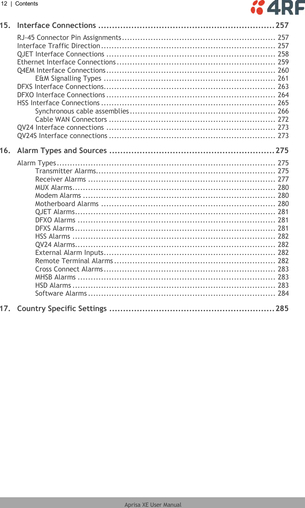 12  |  Contents   Aprisa XE User Manual  15. Interface Connections ................................................................ 257 RJ-45 Connector Pin Assignments ........................................................... 257 Interface Traffic Direction ................................................................... 257 QJET Interface Connections ................................................................. 258 Ethernet Interface Connections ............................................................. 259 Q4EM Interface Connections ................................................................. 260 E&amp;M Signalling Types .................................................................. 261 DFXS Interface Connections.................................................................. 263 DFXO Interface Connections ................................................................. 264 HSS Interface Connections ................................................................... 265 Synchronous cable assemblies ........................................................ 266 Cable WAN Connectors ................................................................ 272 QV24 Interface connections ................................................................. 273 QV24S Interface connections ................................................................ 273 16. Alarm Types and Sources ............................................................ 275 Alarm Types .................................................................................... 275 Transmitter Alarms..................................................................... 275 Receiver Alarms ........................................................................ 277 MUX Alarms .............................................................................. 280 Modem Alarms .......................................................................... 280 Motherboard Alarms ................................................................... 280 QJET Alarms ............................................................................. 281 DFXO Alarms ............................................................................ 281 DFXS Alarms ............................................................................. 281 HSS Alarms .............................................................................. 282 QV24 Alarms............................................................................. 282 External Alarm Inputs .................................................................. 282 Remote Terminal Alarms .............................................................. 282 Cross Connect Alarms .................................................................. 283 MHSB Alarms ............................................................................ 283 HSD Alarms .............................................................................. 283 Software Alarms ........................................................................ 284 17. Country Specific Settings ............................................................ 285 