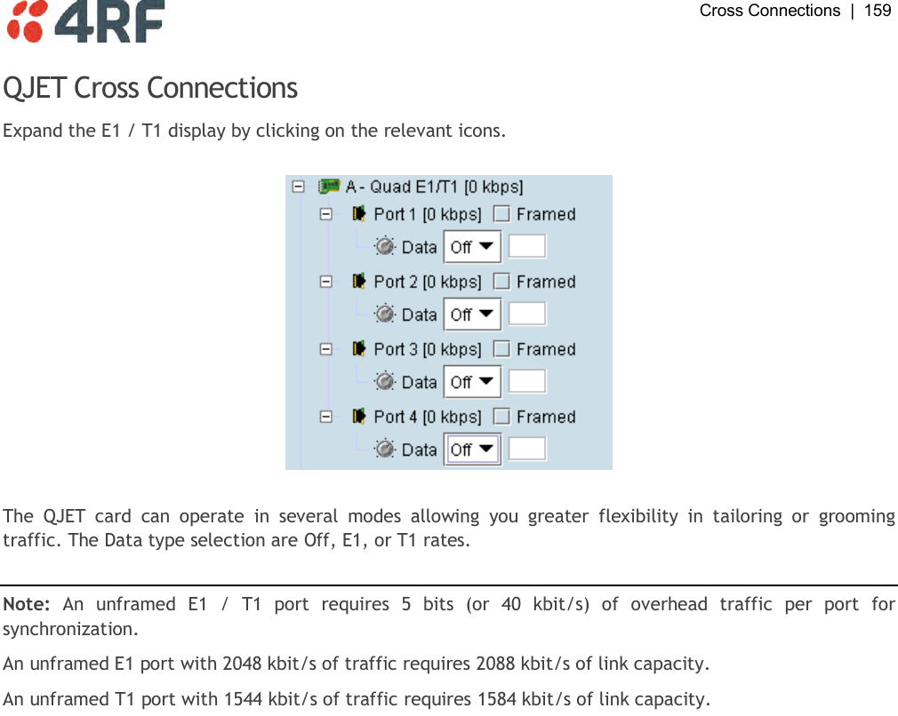  Cross Connections  |  159   QJET Cross Connections Expand the E1 / T1 display by clicking on the relevant icons.    The  QJET  card  can  operate  in  several  modes  allowing  you  greater  flexibility  in  tailoring  or  grooming traffic. The Data type selection are Off, E1, or T1 rates.  Note:  An  unframed  E1  /  T1  port  requires  5  bits  (or  40  kbit/s)  of  overhead  traffic  per  port  for synchronization. An unframed E1 port with 2048 kbit/s of traffic requires 2088 kbit/s of link capacity. An unframed T1 port with 1544 kbit/s of traffic requires 1584 kbit/s of link capacity. 