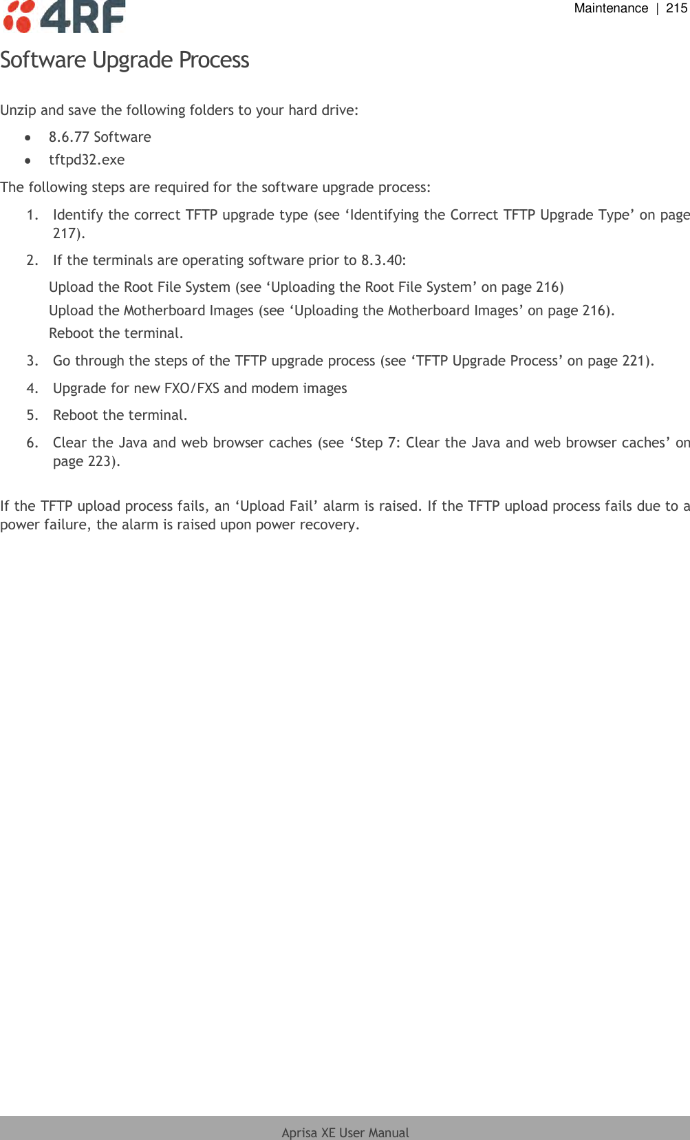  Maintenance  |  215  Aprisa XE User Manual  Software Upgrade Process  Unzip and save the following folders to your hard drive:  8.6.77 Software  tftpd32.exe The following steps are required for the software upgrade process: 1.  Identify the correct TFTP upgrade type (see ‘Identifying the Correct TFTP Upgrade Type’ on page 217). 2.  If the terminals are operating software prior to 8.3.40: Upload the Root File System (see ‘Uploading the Root File System’ on page 216) Upload the Motherboard Images (see ‘Uploading the Motherboard Images’ on page 216). Reboot the terminal. 3.  Go through the steps of the TFTP upgrade process (see ‘TFTP Upgrade Process’ on page 221). 4.  Upgrade for new FXO/FXS and modem images  5.  Reboot the terminal. 6.  Clear the Java and web browser caches (see ‘Step 7: Clear the Java and web browser caches’ on page 223).  If the TFTP upload process fails, an ‘Upload Fail’ alarm is raised. If the TFTP upload process fails due to a power failure, the alarm is raised upon power recovery.  