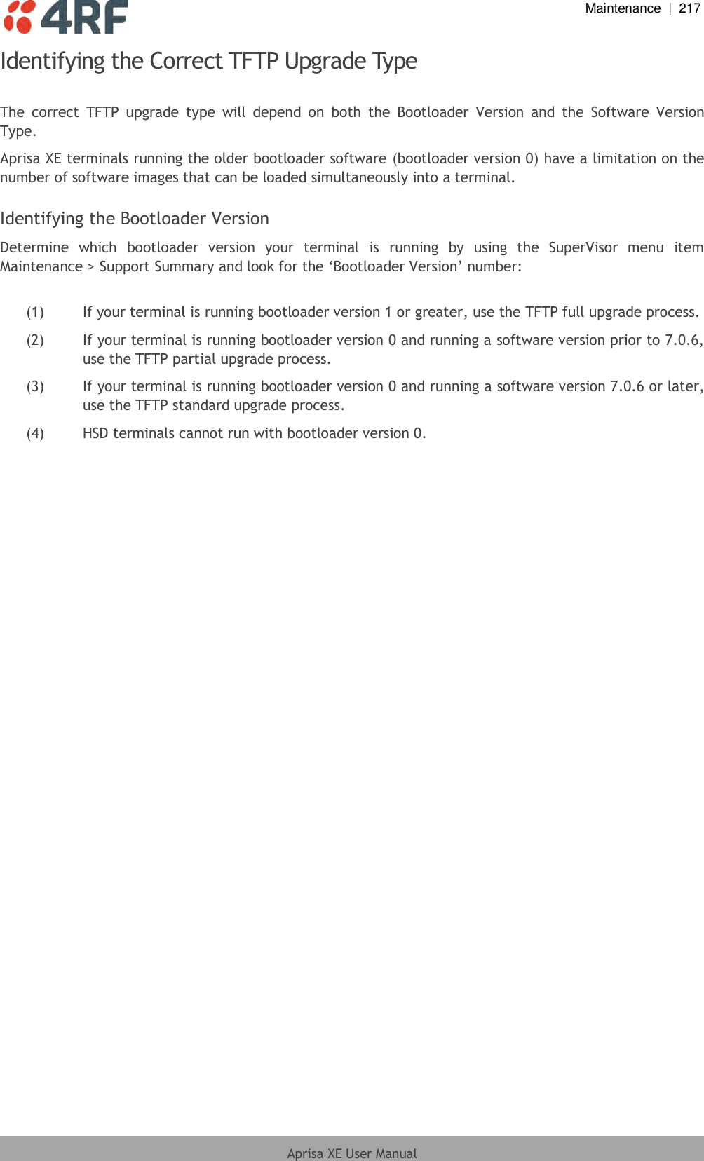  Maintenance  |  217  Aprisa XE User Manual  Identifying the Correct TFTP Upgrade Type  The  correct  TFTP  upgrade  type  will  depend  on  both  the  Bootloader  Version  and  the  Software  Version Type. Aprisa XE terminals running the older bootloader software (bootloader version 0) have a limitation on the number of software images that can be loaded simultaneously into a terminal.  Identifying the Bootloader Version Determine  which  bootloader  version  your  terminal  is  running  by  using  the  SuperVisor  menu  item Maintenance &gt; Support Summary and look for the ‘Bootloader Version’ number:  (1)  If your terminal is running bootloader version 1 or greater, use the TFTP full upgrade process. (2)  If your terminal is running bootloader version 0 and running a software version prior to 7.0.6, use the TFTP partial upgrade process. (3)  If your terminal is running bootloader version 0 and running a software version 7.0.6 or later, use the TFTP standard upgrade process. (4)  HSD terminals cannot run with bootloader version 0.  