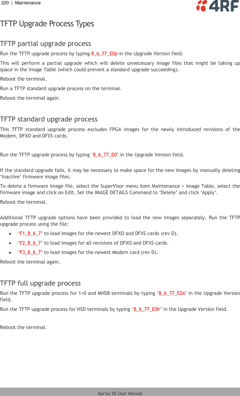 220  |  Maintenance   Aprisa XE User Manual  TFTP Upgrade Process Types  TFTP partial upgrade process Run the TFTP upgrade process by typing 8_6_77_E0p in the Upgrade Version field. This  will perform  a  partial  upgrade  which  will  delete  unnecessary  image  files  that  might  be  taking  up space in the Image Table (which could prevent a standard upgrade succeeding). Reboot the terminal. Run a TFTP standard upgrade process on the terminal. Reboot the terminal again.  TFTP standard upgrade process This  TFTP  standard  upgrade  process  excludes  FPGA  images  for  the  newly  introduced  revisions  of  the Modem, DFXO and DFXS cards.  Run the TFTP upgrade process by typing ‘8_6_77_E0’ in the Upgrade Version field.  If the standard upgrade fails, it may be necessary to make space for the new images by manually deleting ‘Inactive’ firmware image files. To delete a firmware image file, select the SuperVisor menu item Maintenance &gt; Image Table, select the firmware image and click on Edit. Set the IMAGE DETAILS Command to ‘Delete’ and click ‘Apply’. Reboot the terminal.  Additional TFTP upgrade options  have been  provided to load the new images separately.  Run the TFTP upgrade process using the file:  ‘F1_8_6_7’ to load images for the newest DFXO and DFXS cards (rev D).  ‘F2_8_6_7’ to load images for all revisions of DFXO and DFXS cards.  ‘F3_8_6_7’ to load images for the newest Modem card (rev D). Reboot the terminal again.  TFTP full upgrade process Run the TFTP upgrade process for 1+0 and MHSB terminals by typing ‘8_6_77_E0a’ in the Upgrade Version field. Run the TFTP upgrade process for HSD terminals by typing ‘8_6_77_E0h’ in the Upgrade Version field.  Reboot the terminal. 
