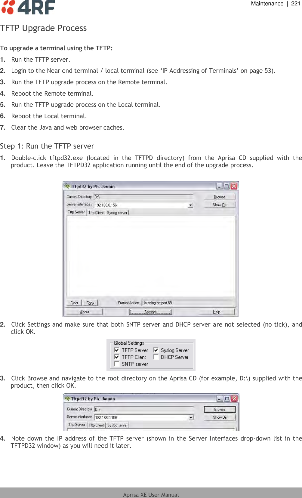  Maintenance  |  221  Aprisa XE User Manual  TFTP Upgrade Process  To upgrade a terminal using the TFTP: 1. Run the TFTP server. 2. Login to the Near end terminal / local terminal (see ‘IP Addressing of Terminals’ on page 53). 3. Run the TFTP upgrade process on the Remote terminal. 4. Reboot the Remote terminal. 5. Run the TFTP upgrade process on the Local terminal. 6. Reboot the Local terminal. 7. Clear the Java and web browser caches.  Step 1: Run the TFTP server 1. Double-click  tftpd32.exe  (located  in  the  TFTPD  directory)  from  the  Aprisa  CD  supplied  with  the product. Leave the TFTPD32 application running until the end of the upgrade process.   2. Click Settings and make sure that both SNTP server and DHCP server are not selected (no tick), and click OK.  3. Click Browse and navigate to the root directory on the Aprisa CD (for example, D:\) supplied with the product, then click OK.  4. Note down the IP address of  the TFTP  server (shown in the Server  Interfaces  drop-down list in  the TFTPD32 window) as you will need it later. 