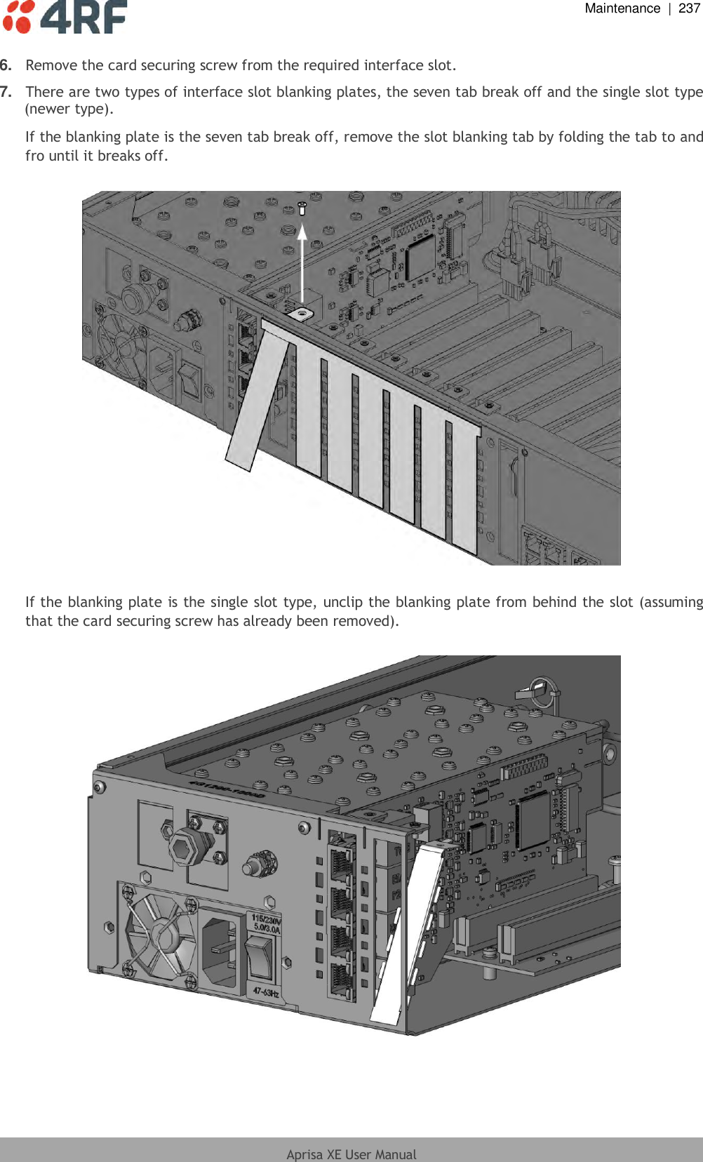  Maintenance  |  237  Aprisa XE User Manual  6. Remove the card securing screw from the required interface slot. 7. There are two types of interface slot blanking plates, the seven tab break off and the single slot type (newer type). If the blanking plate is the seven tab break off, remove the slot blanking tab by folding the tab to and fro until it breaks off.    If the blanking plate is the single slot type, unclip the blanking plate from behind the slot (assuming that the card securing screw has already been removed).    