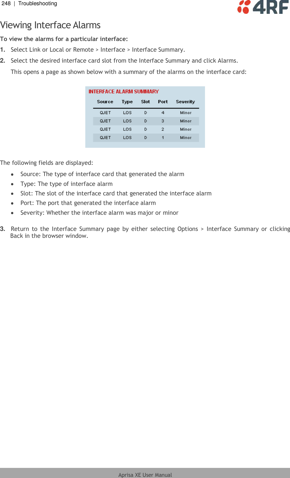 248  |  Troubleshooting   Aprisa XE User Manual  Viewing Interface Alarms To view the alarms for a particular interface: 1. Select Link or Local or Remote &gt; Interface &gt; Interface Summary. 2. Select the desired interface card slot from the Interface Summary and click Alarms. This opens a page as shown below with a summary of the alarms on the interface card:    The following fields are displayed:  Source: The type of interface card that generated the alarm  Type: The type of interface alarm  Slot: The slot of the interface card that generated the interface alarm  Port: The port that generated the interface alarm  Severity: Whether the interface alarm was major or minor  3. Return  to  the Interface  Summary page  by either selecting Options &gt;  Interface  Summary or  clicking Back in the browser window.  