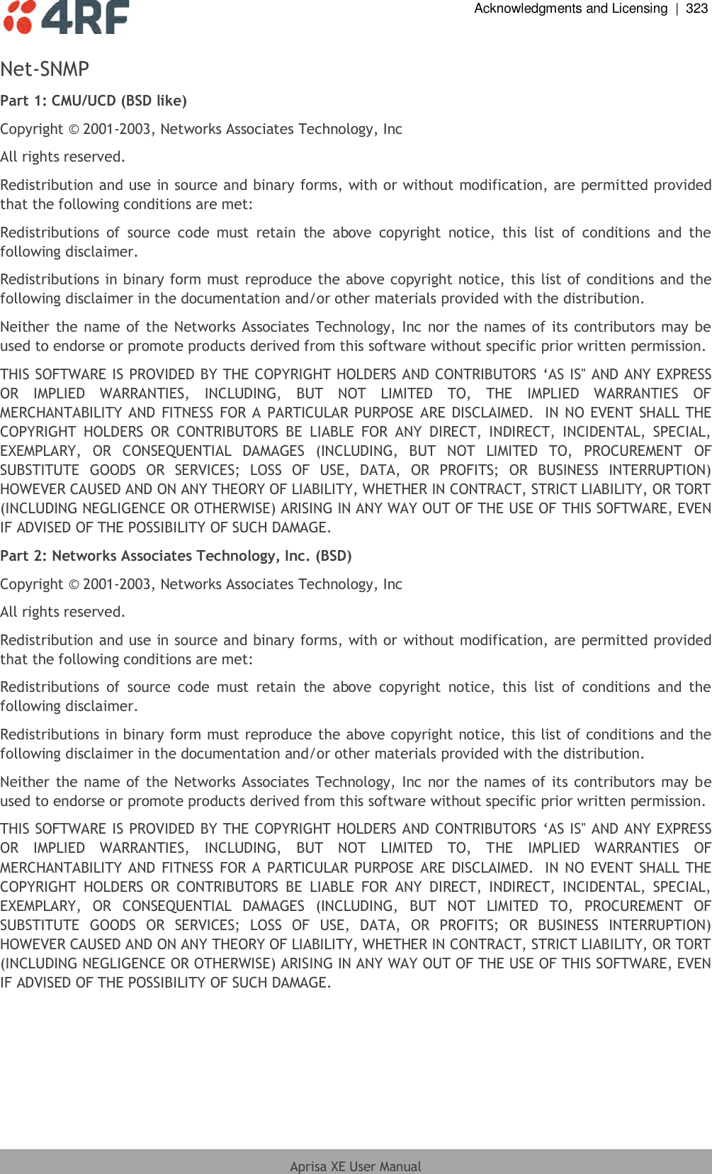  Acknowledgments and Licensing  |  323  Aprisa XE User Manual  Net-SNMP Part 1: CMU/UCD (BSD like) Copyright © 2001-2003, Networks Associates Technology, Inc All rights reserved. Redistribution and use in source and binary forms, with or without modification, are permitted provided that the following conditions are met: Redistributions  of  source  code  must  retain  the  above  copyright  notice,  this  list  of  conditions  and  the following disclaimer. Redistributions in binary form must reproduce the above copyright notice, this list of conditions and the following disclaimer in the documentation and/or other materials provided with the distribution. Neither the name of the Networks  Associates Technology, Inc nor the names of its contributors  may be used to endorse or promote products derived from this software without specific prior written permission. THIS SOFTWARE IS PROVIDED BY THE COPYRIGHT HOLDERS AND CONTRIBUTORS ‘AS IS&apos;&apos; AND ANY EXPRESS OR  IMPLIED  WARRANTIES,  INCLUDING,  BUT  NOT  LIMITED  TO,  THE  IMPLIED  WARRANTIES  OF MERCHANTABILITY AND FITNESS FOR A PARTICULAR PURPOSE  ARE DISCLAIMED.  IN NO EVENT SHALL THE COPYRIGHT  HOLDERS  OR  CONTRIBUTORS  BE  LIABLE  FOR  ANY  DIRECT,  INDIRECT,  INCIDENTAL,  SPECIAL, EXEMPLARY,  OR  CONSEQUENTIAL  DAMAGES  (INCLUDING,  BUT  NOT  LIMITED  TO,  PROCUREMENT  OF SUBSTITUTE  GOODS  OR  SERVICES;  LOSS  OF  USE,  DATA,  OR  PROFITS;  OR  BUSINESS  INTERRUPTION) HOWEVER CAUSED AND ON ANY THEORY OF LIABILITY, WHETHER IN CONTRACT, STRICT LIABILITY, OR TORT (INCLUDING NEGLIGENCE OR OTHERWISE) ARISING IN ANY WAY OUT OF THE USE OF THIS SOFTWARE, EVEN IF ADVISED OF THE POSSIBILITY OF SUCH DAMAGE. Part 2: Networks Associates Technology, Inc. (BSD) Copyright © 2001-2003, Networks Associates Technology, Inc All rights reserved. Redistribution and use in source and binary forms, with or without modification, are permitted provided that the following conditions are met: Redistributions  of  source  code  must  retain  the  above  copyright  notice,  this  list  of  conditions  and  the following disclaimer. Redistributions in binary form must reproduce the above copyright notice, this list of conditions and the following disclaimer in the documentation and/or other materials provided with the distribution. Neither the name of the Networks  Associates Technology, Inc nor the names of its contributors  may be used to endorse or promote products derived from this software without specific prior written permission. THIS SOFTWARE IS PROVIDED BY THE COPYRIGHT HOLDERS AND CONTRIBUTORS ‘AS IS&apos;&apos; AND ANY EXPRESS OR  IMPLIED  WARRANTIES,  INCLUDING,  BUT  NOT  LIMITED  TO,  THE  IMPLIED  WARRANTIES  OF MERCHANTABILITY AND FITNESS  FOR A PARTICULAR PURPOSE ARE DISCLAIMED.  IN NO EVENT SHALL THE COPYRIGHT  HOLDERS  OR  CONTRIBUTORS  BE  LIABLE  FOR  ANY  DIRECT,  INDIRECT,  INCIDENTAL,  SPECIAL, EXEMPLARY,  OR  CONSEQUENTIAL  DAMAGES  (INCLUDING,  BUT  NOT  LIMITED  TO,  PROCUREMENT  OF SUBSTITUTE  GOODS  OR  SERVICES;  LOSS  OF  USE,  DATA,  OR  PROFITS;  OR  BUSINESS  INTERRUPTION) HOWEVER CAUSED AND ON ANY THEORY OF LIABILITY, WHETHER IN CONTRACT, STRICT LIABILITY, OR TORT (INCLUDING NEGLIGENCE OR OTHERWISE) ARISING IN ANY WAY OUT OF THE USE OF THIS SOFTWARE, EVEN IF ADVISED OF THE POSSIBILITY OF SUCH DAMAGE. 