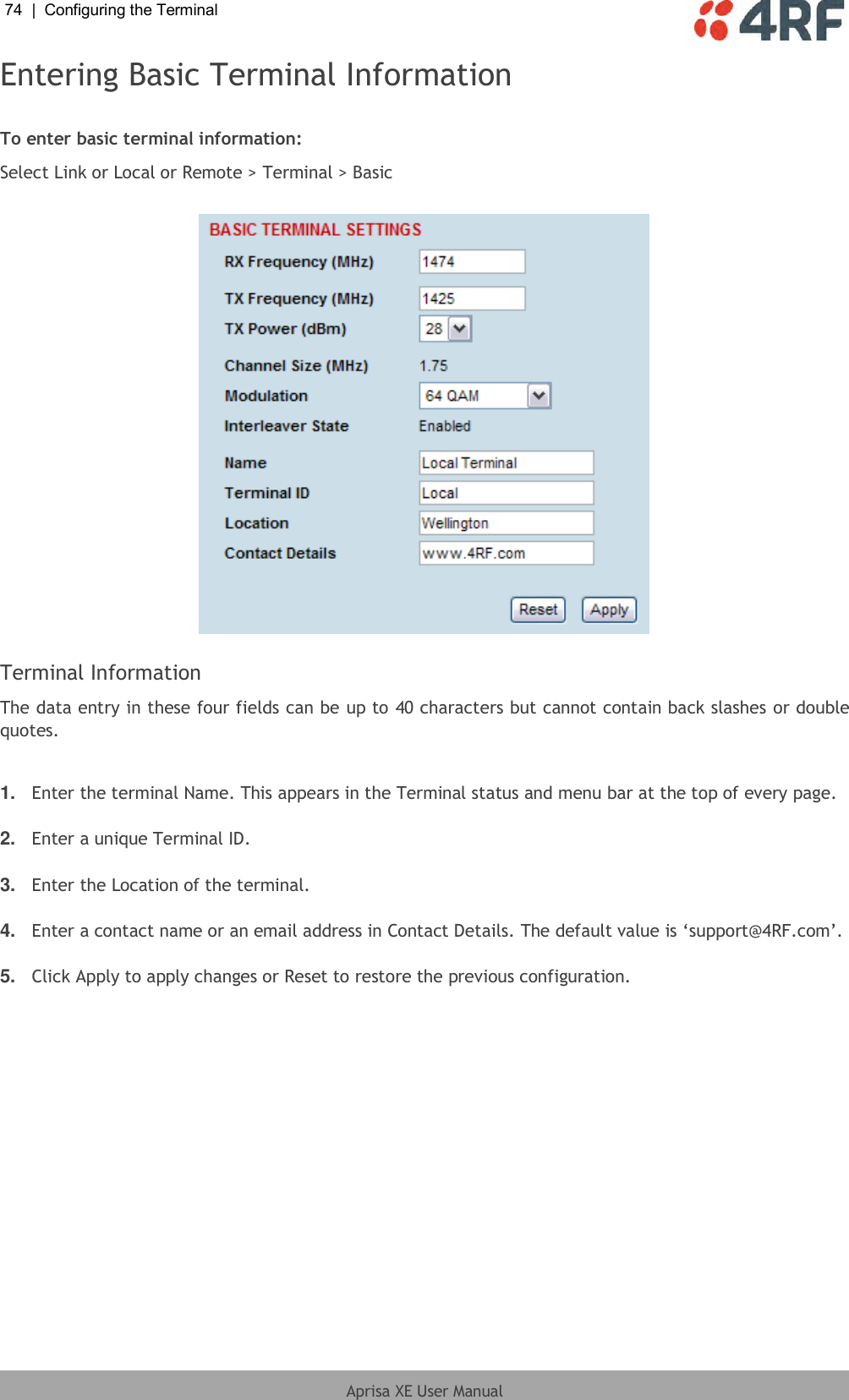 74  |  Configuring the Terminal   Aprisa XE User Manual  Entering Basic Terminal Information  To enter basic terminal information: Select Link or Local or Remote &gt; Terminal &gt; Basic    Terminal Information The data entry in these four fields can be up to 40 characters but cannot contain back slashes or double quotes.  1. Enter the terminal Name. This appears in the Terminal status and menu bar at the top of every page.  2. Enter a unique Terminal ID.  3. Enter the Location of the terminal.  4. Enter a contact name or an email address in Contact Details. The default value is ‘support@4RF.com’.  5. Click Apply to apply changes or Reset to restore the previous configuration.  