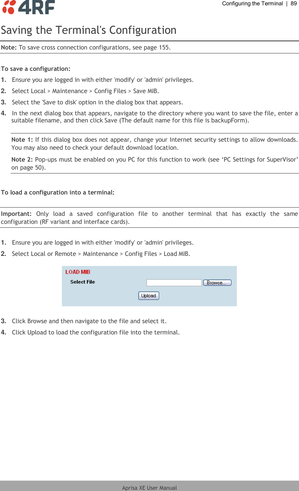  Configuring the Terminal  |  89  Aprisa XE User Manual  Saving the Terminal&apos;s Configuration Note: To save cross connection configurations, see page 155.  To save a configuration: 1. Ensure you are logged in with either &apos;modify&apos; or &apos;admin&apos; privileges. 2. Select Local &gt; Maintenance &gt; Config Files &gt; Save MIB. 3. Select the &apos;Save to disk&apos; option in the dialog box that appears.  4. In the next dialog box that appears, navigate to the directory where you want to save the file, enter a suitable filename, and then click Save (The default name for this file is backupForm).  Note 1: If this dialog box does not appear, change your Internet security settings to allow downloads. You may also need to check your default download location. Note 2: Pop-ups must be enabled on you PC for this function to work (see ‘PC Settings for SuperVisor’ on page 50).  To load a configuration into a terminal:  Important:  Only  load  a  saved  configuration  file  to  another  terminal  that  has  exactly  the  same configuration (RF variant and interface cards).  1. Ensure you are logged in with either &apos;modify&apos; or &apos;admin&apos; privileges. 2. Select Local or Remote &gt; Maintenance &gt; Config Files &gt; Load MIB.    3. Click Browse and then navigate to the file and select it. 4. Click Upload to load the configuration file into the terminal.  