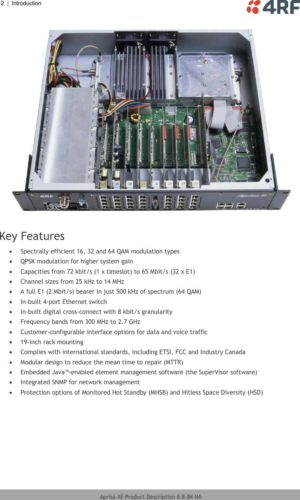 2  |  Introduction   Aprisa XE Product Description 8.8.84 NA     Key Features  Spectrally efficient 16, 32 and 64 QAM modulation types  QPSK modulation for higher system gain  Capacities from 72 kbit/s (1 x timeslot) to 65 Mbit/s (32 x E1)  Channel sizes from 25 kHz to 14 MHz  A full E1 (2 Mbit/s) bearer in just 500 kHz of spectrum (64 QAM)  In-built 4-port Ethernet switch  In-built digital cross-connect with 8 kbit/s granularity  Frequency bands from 300 MHz to 2.7 GHz  Customer-configurable interface options for data and voice traffic  19-inch rack mounting  Complies with international standards, including ETSI, FCC and Industry Canada  Modular design to reduce the mean time to repair (MTTR)  Embedded Java™-enabled element management software (the SuperVisor software)  Integrated SNMP for network management  Protection options of Monitored Hot Standby (MHSB) and Hitless Space Diversity (HSD)  