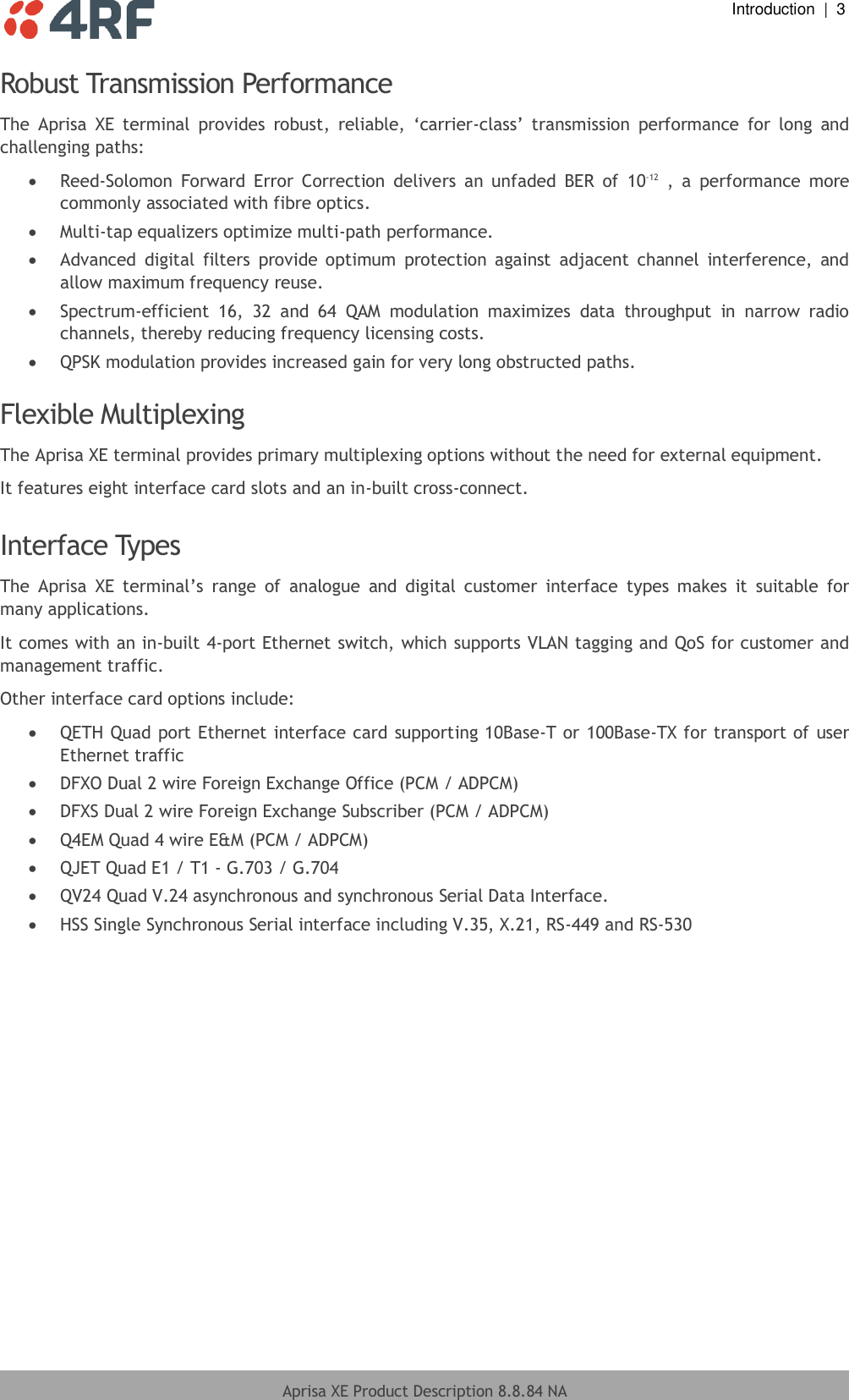  Introduction  |  3  Aprisa XE Product Description 8.8.84 NA  Robust Transmission Performance The  Aprisa  XE  terminal  provides  robust,  reliable,  ‘carrier-class’  transmission  performance  for  long  and challenging paths:  Reed-Solomon  Forward  Error  Correction  delivers  an  unfaded  BER  of  10-12  ,  a  performance  more commonly associated with fibre optics.  Multi-tap equalizers optimize multi-path performance.  Advanced  digital  filters  provide  optimum  protection  against  adjacent  channel  interference,  and allow maximum frequency reuse.  Spectrum-efficient  16,  32  and  64  QAM  modulation  maximizes  data  throughput  in  narrow  radio channels, thereby reducing frequency licensing costs.  QPSK modulation provides increased gain for very long obstructed paths.  Flexible Multiplexing The Aprisa XE terminal provides primary multiplexing options without the need for external equipment. It features eight interface card slots and an in-built cross-connect.  Interface Types The  Aprisa  XE  terminal’s  range  of  analogue  and  digital  customer  interface  types  makes  it  suitable  for many applications. It comes with an in-built 4-port Ethernet switch, which supports VLAN tagging and QoS for customer and management traffic.  Other interface card options include:  QETH Quad port Ethernet interface card supporting 10Base-T or 100Base-TX for transport of user Ethernet traffic  DFXO Dual 2 wire Foreign Exchange Office (PCM / ADPCM)  DFXS Dual 2 wire Foreign Exchange Subscriber (PCM / ADPCM)  Q4EM Quad 4 wire E&amp;M (PCM / ADPCM)  QJET Quad E1 / T1 - G.703 / G.704  QV24 Quad V.24 asynchronous and synchronous Serial Data Interface.  HSS Single Synchronous Serial interface including V.35, X.21, RS-449 and RS-530    