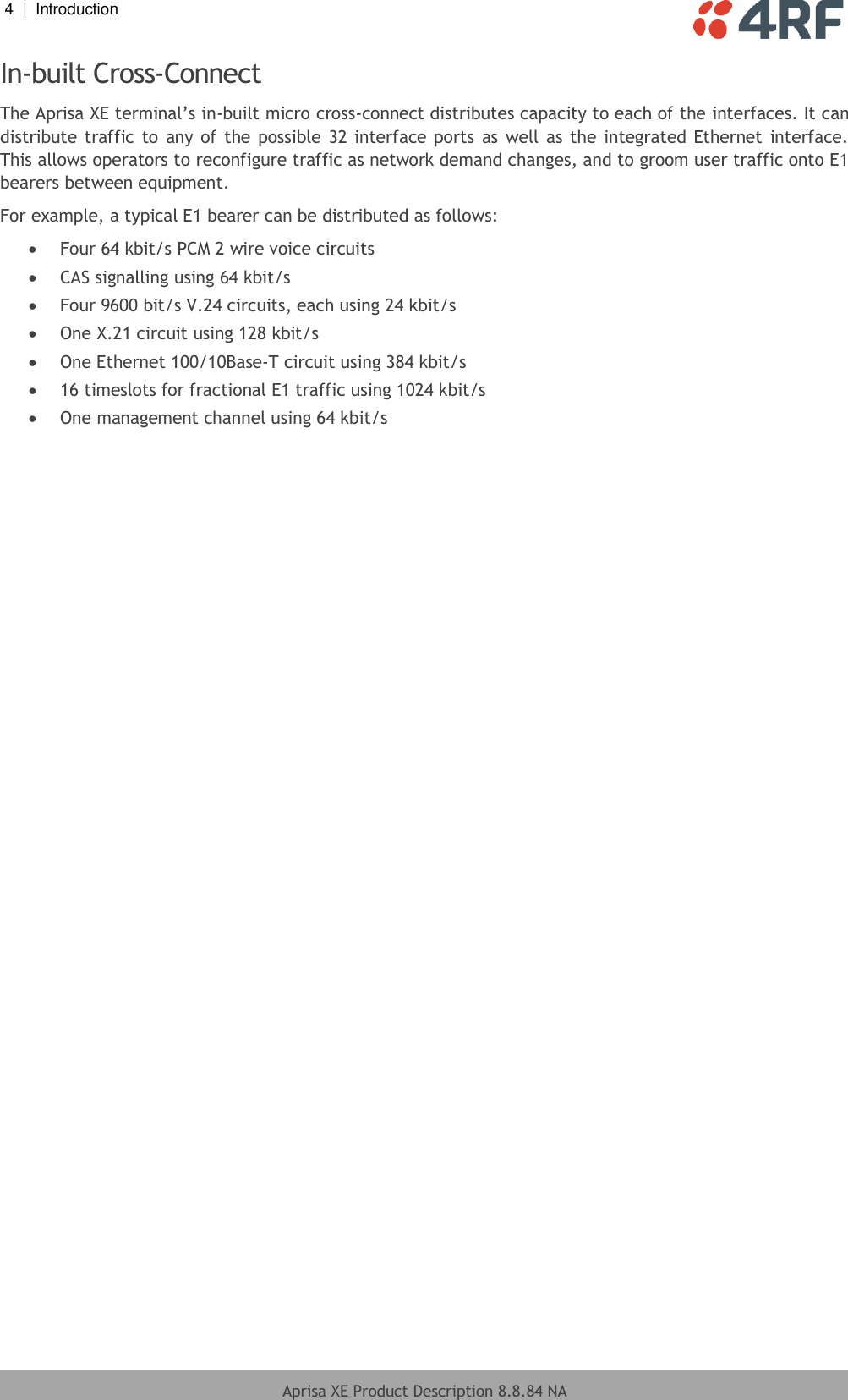 4  |  Introduction   Aprisa XE Product Description 8.8.84 NA  In-built Cross-Connect The Aprisa XE terminal’s in-built micro cross-connect distributes capacity to each of the interfaces. It can distribute traffic  to any of  the possible 32 interface ports as well as the integrated  Ethernet  interface. This allows operators to reconfigure traffic as network demand changes, and to groom user traffic onto E1 bearers between equipment. For example, a typical E1 bearer can be distributed as follows:  Four 64 kbit/s PCM 2 wire voice circuits  CAS signalling using 64 kbit/s  Four 9600 bit/s V.24 circuits, each using 24 kbit/s  One X.21 circuit using 128 kbit/s  One Ethernet 100/10Base-T circuit using 384 kbit/s  16 timeslots for fractional E1 traffic using 1024 kbit/s  One management channel using 64 kbit/s  