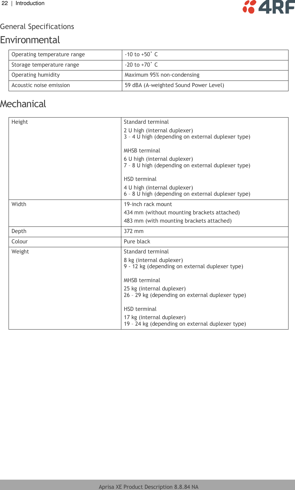 22  |  Introduction   Aprisa XE Product Description 8.8.84 NA  General Specifications Environmental Operating temperature range -10 to +50˚ C Storage temperature range -20 to +70˚ C Operating humidity Maximum 95% non-condensing Acoustic noise emission 59 dBA (A-weighted Sound Power Level)  Mechanical  Height Standard terminal 2 U high (internal duplexer)  3 – 4 U high (depending on external duplexer type)  MHSB terminal 6 U high (internal duplexer)  7 – 8 U high (depending on external duplexer type)  HSD terminal 4 U high (internal duplexer)  6 – 8 U high (depending on external duplexer type) Width 19-inch rack mount 434 mm (without mounting brackets attached) 483 mm (with mounting brackets attached) Depth 372 mm  Colour Pure black Weight Standard terminal 8 kg (internal duplexer)  9 - 12 kg (depending on external duplexer type)  MHSB terminal 25 kg (internal duplexer)  26 – 29 kg (depending on external duplexer type)  HSD terminal 17 kg (internal duplexer)  19 – 24 kg (depending on external duplexer type)    