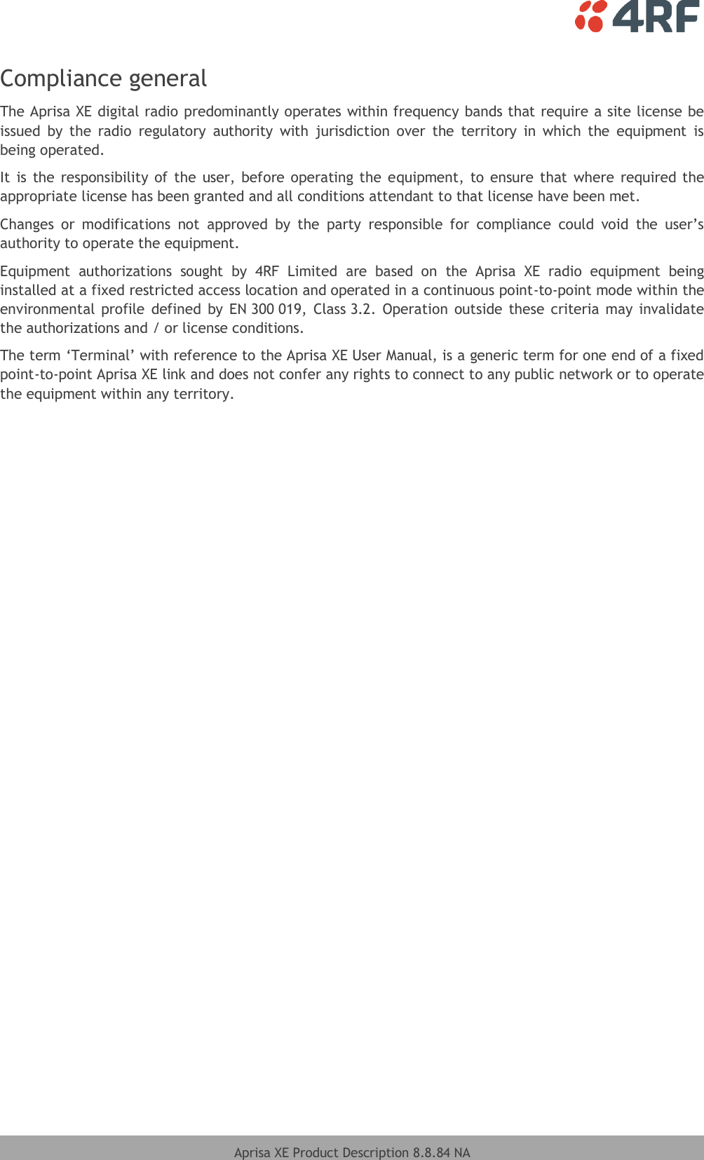    Aprisa XE Product Description 8.8.84 NA  Compliance general The Aprisa XE digital radio predominantly operates within frequency bands that require a site license be issued  by  the  radio  regulatory  authority  with  jurisdiction  over  the  territory  in  which  the  equipment  is being operated. It  is  the responsibility of the user, before operating the  equipment, to  ensure that  where required the appropriate license has been granted and all conditions attendant to that license have been met. Changes  or  modifications  not  approved  by  the  party  responsible  for  compliance  could  void  the  user’s authority to operate the equipment. Equipment  authorizations  sought  by  4RF  Limited  are  based  on  the  Aprisa  XE  radio  equipment  being installed at a fixed restricted access location and operated in a continuous point-to-point mode within the environmental profile  defined  by EN 300 019,  Class 3.2.  Operation  outside  these  criteria may  invalidate the authorizations and / or license conditions. The term ‘Terminal’ with reference to the Aprisa XE User Manual, is a generic term for one end of a fixed point-to-point Aprisa XE link and does not confer any rights to connect to any public network or to operate the equipment within any territory.   