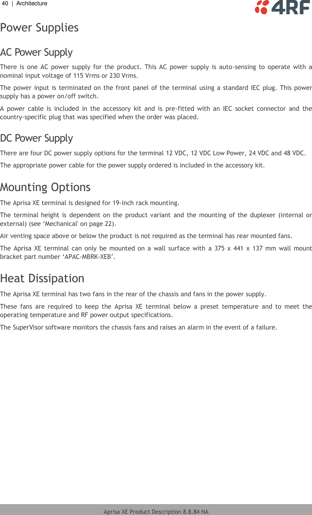 40  |  Architecture   Aprisa XE Product Description 8.8.84 NA  Power Supplies  AC Power Supply There is  one AC power supply for  the product.  This AC power  supply is  auto-sensing  to operate  with  a nominal input voltage of 115 Vrms or 230 Vrms. The power input is terminated on the front panel of the terminal using a standard IEC plug. This power supply has a power on/off switch. A  power  cable  is  included  in  the  accessory  kit  and  is  pre-fitted  with  an  IEC  socket  connector  and  the country-specific plug that was specified when the order was placed.  DC Power Supply There are four DC power supply options for the terminal 12 VDC, 12 VDC Low Power, 24 VDC and 48 VDC. The appropriate power cable for the power supply ordered is included in the accessory kit.  Mounting Options The Aprisa XE terminal is designed for 19-inch rack mounting.  The terminal height is dependent on the product variant  and the mounting of the duplexer (internal or external) (see ‘Mechanical&apos; on page 22). Air venting space above or below the product is not required as the terminal has rear mounted fans. The Aprisa XE terminal can only be  mounted on  a  wall surface  with  a  375 x  441 x  137 mm  wall mount bracket part number ‘APAC-MBRK-XEB’.   Heat Dissipation The Aprisa XE terminal has two fans in the rear of the chassis and fans in the power supply. These  fans  are  required  to  keep  the  Aprisa  XE  terminal  below  a  preset  temperature  and  to  meet  the operating temperature and RF power output specifications. The SuperVisor software monitors the chassis fans and raises an alarm in the event of a failure. 