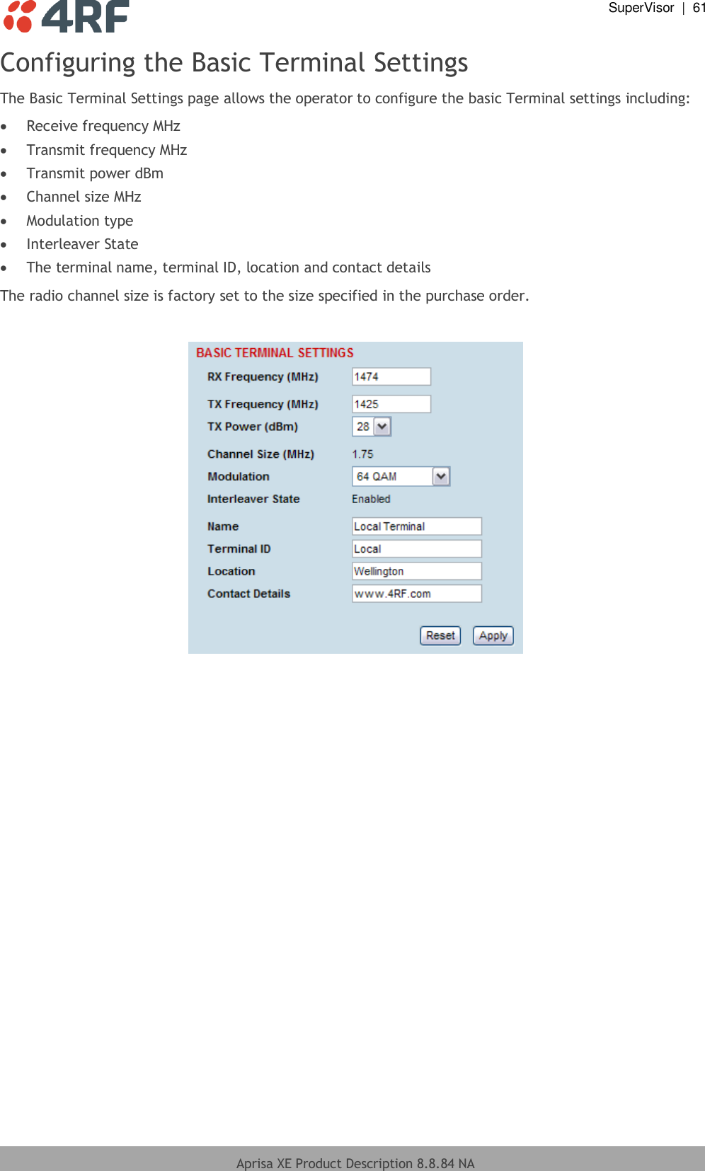  SuperVisor  |  61  Aprisa XE Product Description 8.8.84 NA  Configuring the Basic Terminal Settings The Basic Terminal Settings page allows the operator to configure the basic Terminal settings including:  Receive frequency MHz  Transmit frequency MHz  Transmit power dBm  Channel size MHz  Modulation type  Interleaver State  The terminal name, terminal ID, location and contact details The radio channel size is factory set to the size specified in the purchase order.    