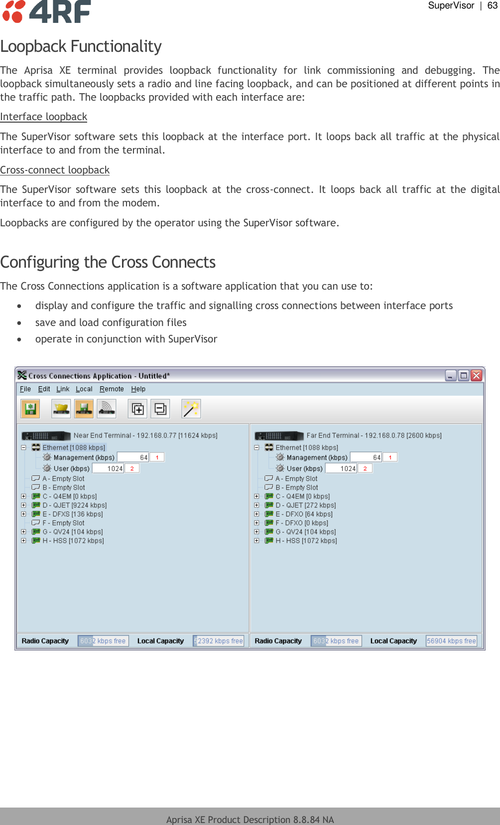  SuperVisor  |  63  Aprisa XE Product Description 8.8.84 NA  Loopback Functionality The  Aprisa  XE  terminal  provides  loopback  functionality  for  link  commissioning  and  debugging.  The loopback simultaneously sets a radio and line facing loopback, and can be positioned at different points in the traffic path. The loopbacks provided with each interface are: Interface loopback The SuperVisor software sets this loopback at the interface port. It loops back all traffic at the physical interface to and from the terminal. Cross-connect loopback The  SuperVisor software  sets  this  loopback  at  the  cross-connect.  It  loops  back  all  traffic  at  the  digital interface to and from the modem. Loopbacks are configured by the operator using the SuperVisor software.  Configuring the Cross Connects The Cross Connections application is a software application that you can use to:  display and configure the traffic and signalling cross connections between interface ports  save and load configuration files  operate in conjunction with SuperVisor   