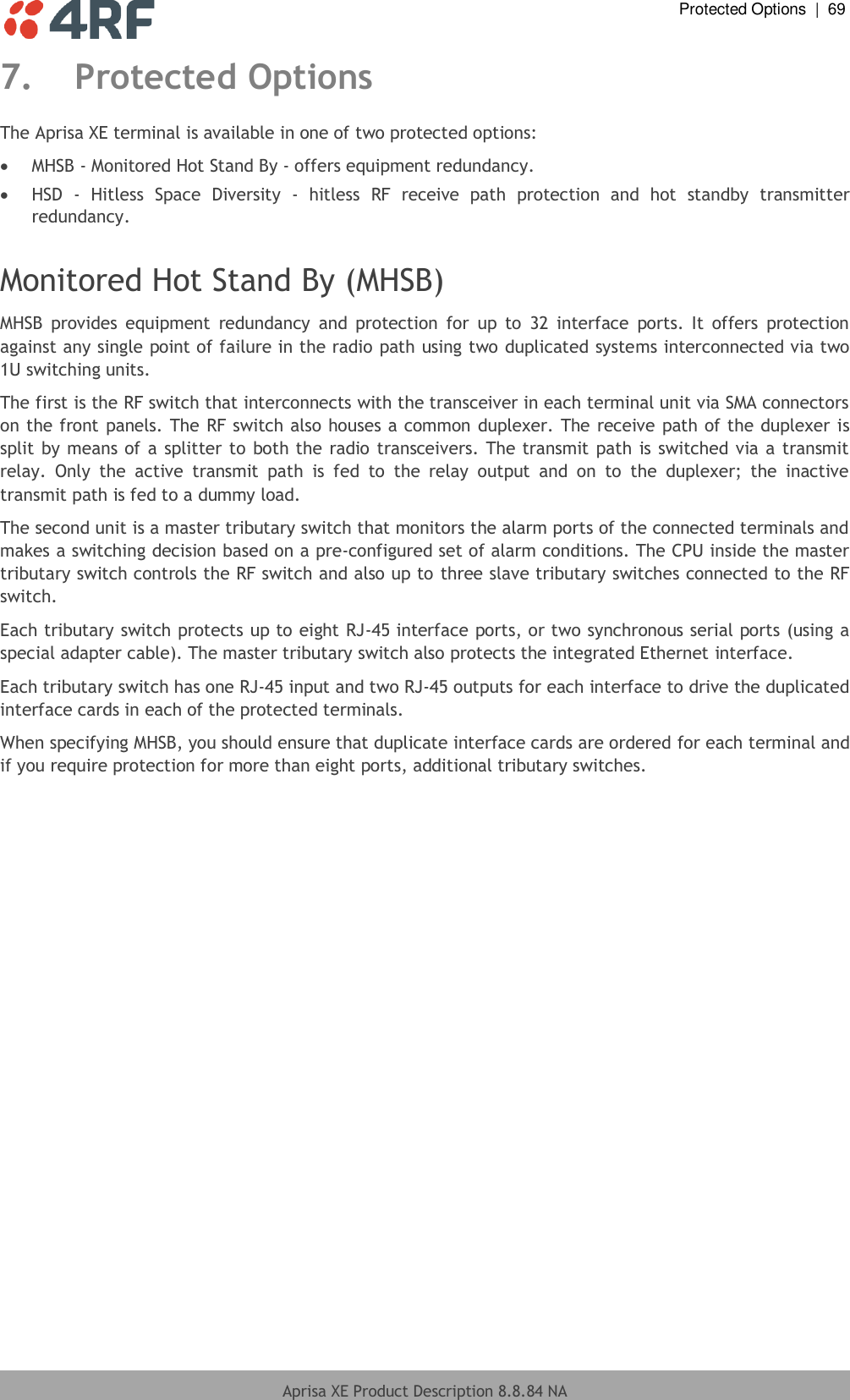  Protected Options  |  69  Aprisa XE Product Description 8.8.84 NA  7. Protected Options The Aprisa XE terminal is available in one of two protected options:   MHSB - Monitored Hot Stand By - offers equipment redundancy.   HSD  -  Hitless  Space  Diversity  -  hitless  RF  receive  path  protection  and  hot  standby  transmitter redundancy.   Monitored Hot Stand By (MHSB) MHSB  provides  equipment  redundancy  and  protection  for  up  to  32  interface  ports.  It  offers  protection against any single point of failure in the radio path using two duplicated systems interconnected via two 1U switching units.   The first is the RF switch that interconnects with the transceiver in each terminal unit via SMA connectors on the front panels. The RF switch also houses a common duplexer. The receive path of the duplexer is split by means of a splitter to both the radio transceivers. The transmit path is switched via a transmit relay.  Only  the  active  transmit  path  is  fed  to  the  relay  output  and  on  to  the  duplexer;  the  inactive transmit path is fed to a dummy load.  The second unit is a master tributary switch that monitors the alarm ports of the connected terminals and makes a switching decision based on a pre-configured set of alarm conditions. The CPU inside the master tributary switch controls the RF switch and also up to three slave tributary switches connected to the RF switch. Each tributary switch protects up to eight RJ-45 interface ports, or two synchronous serial ports (using a special adapter cable). The master tributary switch also protects the integrated Ethernet interface.  Each tributary switch has one RJ-45 input and two RJ-45 outputs for each interface to drive the duplicated interface cards in each of the protected terminals.  When specifying MHSB, you should ensure that duplicate interface cards are ordered for each terminal and if you require protection for more than eight ports, additional tributary switches. 