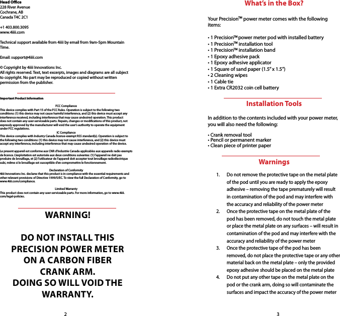 WARNING! DO NOT INSTALL THIS PRECISION POWER METER ON A CARBON FIBER CRANK ARM. DOING SO WILL VOID THE WARRANTY.Important Product InformationFCC ComplianceThis device complies with Part 15 of the FCC Rules. Operation is subject to the following two conditions: (1) this device may not cause harmful interference, and (2) this device must accept any interference received, including interference that may cause undesired operation. This product does not contain any user-serviceable parts. Repairs, changes or modications of this product, not expressly approved by the manufacturer will void the user’s authority to operate the equipment under FCC regulations.IC ComplianceThis device complies with Industry Canada license-exempt RSS standard(s). Operation is subject to the following two conditions: (1) this device may not cause interference, and (2) this device must accept any interference, including interference that may cause undesired operation of the device.Le present appareil est conforme aux CNR d’Industrie Canada applicables aux appareils radio exempts de licence. L’exploitation est autorisée aux deux conditions suivantes: (1) l’appareil ne doit pas produire de brouillage, et (2) l’utilisateur de l’appareil doit accepter tout brouillage radioélectrique subi, même si le brouillage est susceptible d’en compromettre le fonctionnement.Declaration of Conformity4iiii Innovations Inc. declares that this product is in compliance with the essential requirements and other relevant provisions of Directive 1999/5/EC. To view the full Declaration of Conformity, go to www.4iiii.com/compliance.Limited WarrantyThis product does not contain any user-serviceable parts. For more information, go to www.4iiii.com/legal-policies.Head Oce228 River AvenueCochrane, ABCanada T4C 2C1+1 403.800.3095www.4iiii.comTechnical support available from 4iiii by email from 9am-5pm Mountain Time.Email: support@4iiii.com© Copyright by 4iiii Innovations Inc.All rights reserved. Text, text excerpts, images and diagrams are all subject to copyright. No part may be reproduced or copied without written permission from the publisher. 23What’s in the Box?Your PrecisionTM power meter comes with the following items:• 1 PrecisionTM power meter pod with installed battery• 1 PrecisionTM installation tool• 1 PrecisionTM installation band• 1 Epoxy adhesive pack • 1 Epoxy adhesive applicator• 1 Square of sand paper (1.5” x 1.5”) • 2 Cleaning wipes• 1 Cable tie• 1 Extra CR2032 coin cell batteryInstallation ToolsIn addition to the contents included with your power meter, you will also need the following:• Crank removal tool• Pencil or permanent marker • Clean piece of printer paperWarnings1.  Do not remove the protective tape on the metal plate of the pod until you are ready to apply the epoxy adhesive – removing the tape prematurely will result in contamination of the pod and may interfere with the accuracy and reliability of the power meter2.  Once the protective tape on the metal plate of the pod has been removed, do not touch the metal plate or place the metal plate on any surfaces – will result in contamination of the pod and may interfere with the accuracy and reliability of the power meter3.  Once the protective tape of the pod has been removed, do not place the protective tape or any other material back on the metal plate – only the provided epoxy adhesive should be placed on the metal plate4.  Do not put any other tape on the metal plate on the pod or the crank arm, doing so will contaminate the surfaces and impact the accuracy of the power meter