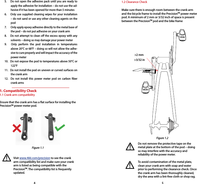 1. Compatibility Check1.1 Crank arm compatibilityEnsure that the crank arm has a at surface for installing the PrecisionTM power meter pod.4 55.   Do not open the adhesive pack until you are ready to apply the adhesive for installation – do not use the ad-hesive if it has been opened for more than 5 minutes6.   Only use supplied cleaning wipes for your installation – do not sand or use any other cleaning agents on the pod7.    Only apply epoxy adhesive directly to the metal base of the pod – do not put adhesive on your crank arm8.   Do not attempt to clean o the excess epoxy with any solvents – doing so may damage your power meter9.   Only perform the pod installation in temperatures above 20°C or 68°F – doing so will not allow the adhe-sive to cure properly and will impact the accuracy of the power meter10.   Do not expose the pod to temperatures above 50°C or 122°F 11.   Do not install the pod on uneven or curved surfaces on the crank arm12.   Do not install this power meter pod on carbon ber crank arms1.2 Clearance CheckMake sure there is enough room between the crank arm and the bicycle frame to install the PrecisionTM power meter pod. A minimum of 2 mm or 3/32 inch of space is present between the PrecisionTM pod and the bike frame Do not remove the protective tape on the metal plate at the bottom of the pod – doing so may interfere with the accuracy and reliability of the power meter.To avoid contamination of the metal plate, clean your crank arm with soap and water prior to performing the clearance check. Once the crank arm has been thoroughly cleaned, dry the area with a lint-free cloth or shop rag. &gt;2 mmVisit www.4iiii.com/precision to see the crank arm compatibility list and make sure your crank arm is listed as being compatible with the PrecisionTM. The compatibility list is frequently updated.  &gt;3/32 in!!!Figure 1.1Figure 1.2