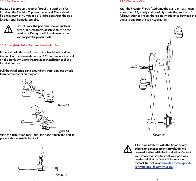 1.2.1 Pod PlacementLocate a at area on the inner face of the crank arm for installing the PrecisionTM power meter pod. There should be a minimum of 40 mm or 1 5/8 inches between the pod location and the pedal spindle.1.2.3 Clearance CheckWith the PrecisionTM pod xed onto the crank arm as shown in section 1.2.2, slowly and carefully rotate the crank arm 1 full revolution to ensure there is no interference between the pod and any part of the bicycle frame.Do not place the pod over uneven surfaces, decals, stickers, rivets, or screw holes on the crank arm. Doing so will interfere with the accuracy of the power meter. 1.2.2 Using Installation Tool and Installation BandPlace and hold the metal plate of the PrecisionTM pod on the crank arm as shown in section 1.2.1 and secure the pod on the crank arm using the provided installation tool and installation band. Pull the installation band around the crank arm and attach them to the hooks on the pod.Slide the installation tool under the band and x the pod in place with the installation tool.If the pod interferes with the frame or any other components on the bicycle, do not proceed further with the installation. Contact your retailer for assistance. If your pod was purchased directly from 4iiii Innovations, contact 4iiii online at www.4iiii.com/support/software-and-documentation.!!76Figure 1.3Figure 1.4Figure 1.5Figure 1.6