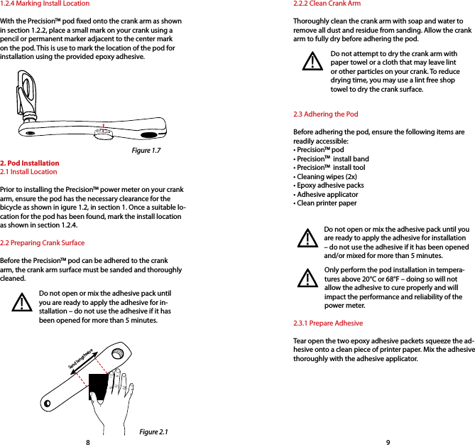 2.2.2 Clean Crank ArmThoroughly clean the crank arm with soap and water to remove all dust and residue from sanding. Allow the crank arm to fully dry before adhering the pod.2.3 Adhering the PodBefore adhering the pod, ensure the following items are readily accessible:• PrecisionTM pod • PrecisionTM  install band• PrecisionTM  install tool• Cleaning wipes (2x)• Epoxy adhesive packs• Adhesive applicator• Clean printer paper1.2.4 Marking Install LocationWith the PrecisionTM pod xed onto the crank arm as shown in section 1.2.2, place a small mark on your crank using a pencil or permanent marker adjacent to the center mark on the pod. This is use to mark the location of the pod for installation using the provided epoxy adhesive.Sand lengthwiseDo not open or mix the adhesive pack until you are ready to apply the adhesive for in-stallation – do not use the adhesive if it has been opened for more than 5 minutes.!2. Pod Installation2.1 Install LocationPrior to installing the PrecisionTM power meter on your crank arm, ensure the pod has the necessary clearance for the bicycle as shown in igure 1.2, in section 1. Once a suitable lo-cation for the pod has been found, mark the install location as shown in section 1.2.4.2.2 Preparing Crank SurfaceBefore the PrecisionTM pod can be adhered to the crank arm, the crank arm surface must be sanded and thoroughly cleaned. Do not attempt to dry the crank arm with paper towel or a cloth that may leave lint or other particles on your crank. To reduce drying time, you may use a lint free shop towel to dry the crank surface.!Do not open or mix the adhesive pack until you are ready to apply the adhesive for installation – do not use the adhesive if it has been opened and/or mixed for more than 5 minutes.2.3.1 Prepare AdhesiveTear open the two epoxy adhesive packets squeeze the ad-hesive onto a clean piece of printer paper. Mix the adhesive thoroughly with the adhesive applicator.Only perform the pod installation in tempera-tures above 20°C or 68°F – doing so will not allow the adhesive to cure properly and will impact the performance and reliability of the power meter.!!89Figure 1.7Figure 2.1