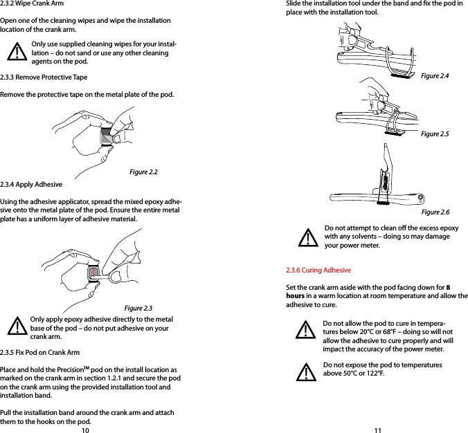 2.3.2 Wipe Crank ArmOpen one of the cleaning wipes and wipe the installation location of the crank arm. Slide the installation tool under the band and x the pod in place with the installation tool.2.3.3 Remove Protective TapeRemove the protective tape on the metal plate of the pod.Only use supplied cleaning wipes for your instal-lation – do not sand or use any other cleaning agents on the pod.!2.3.4 Apply AdhesiveUsing the adhesive applicator, spread the mixed epoxy adhe-sive onto the metal plate of the pod. Ensure the entire metal plate has a uniform layer of adhesive material.Only apply epoxy adhesive directly to the metal base of the pod – do not put adhesive on your crank arm.2.3.5 Fix Pod on Crank ArmPlace and hold the PrecisionTM pod on the install location as marked on the crank arm in section 1.2.1 and secure the pod on the crank arm using the provided installation tool and installation band. Pull the installation band around the crank arm and attach them to the hooks on the pod.!Do not attempt to clean o the excess epoxy with any solvents – doing so may damage your power meter.2.3.6 Curing AdhesiveSet the crank arm aside with the pod facing down for 8 hours in a warm location at room temperature and allow the adhesive to cure.!Do not allow the pod to cure in tempera-tures below 20°C or 68°F – doing so will not allow the adhesive to cure properly and will impact the accuracy of the power meter.Do not expose the pod to temperatures above 50°C or 122°F.!!10 11Figure 2.2Figure 2.3Figure 2.4Figure 2.5Figure 2.6