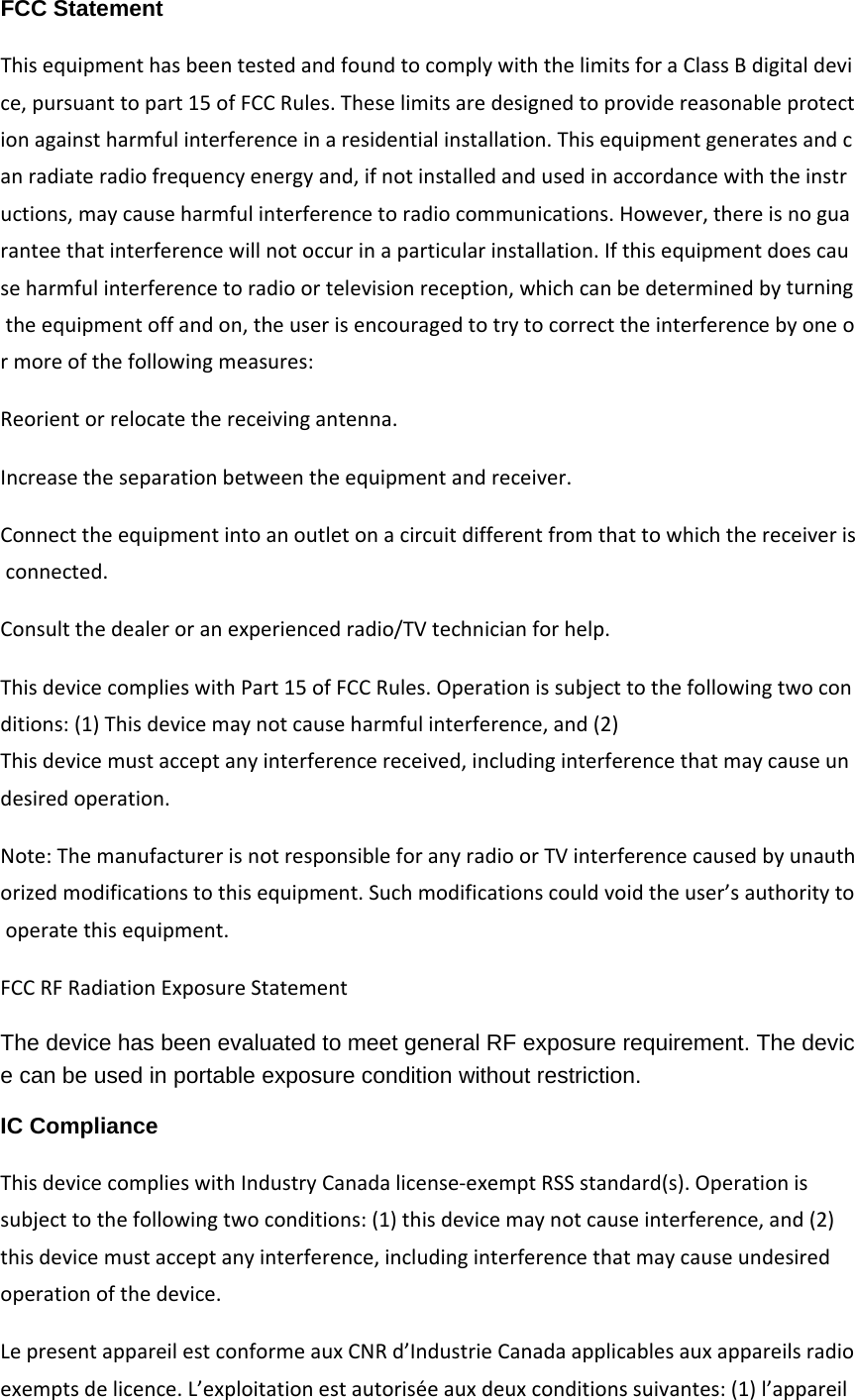 FCC Statement  ThisequipmenthasbeentestedandfoundtocomplywiththelimitsforaClassBdigitaldevice,pursuanttopart15ofFCCRules.Theselimitsaredesignedtoprovidereasonableprotectionagainstharmfulinterferenceinaresidentialinstallation.Thisequipmentgeneratesandcanradiateradiofrequencyenergyand,ifnotinstalledandusedinaccordancewiththeinstructions,maycauseharmfulinterferencetoradiocommunications.However,thereisnoguaranteethatinterferencewillnotoccurinaparticularinstallation.Ifthisequipmentdoescauseharmfulinterferencetoradioortelevisionreception,whichcanbedeterminedbyturningtheequipmentoffandon,theuserisencouragedtotrytocorrecttheinterferencebyoneormoreofthefollowingmeasures:Reorientorrelocatethereceivingantenna.Increasetheseparationbetweentheequipmentandreceiver.Connecttheequipmentintoanoutletonacircuitdifferentfromthattowhichthereceiverisconnected.Consultthedealeroranexperiencedradio/TVtechnicianforhelp.ThisdevicecomplieswithPart15ofFCCRules.Operationissubjecttothefollowingtwoconditions:(1)Thisdevicemaynotcauseharmfulinterference,and(2)Thisdevicemustacceptanyinterferencereceived,includinginterferencethatmaycauseundesiredoperation.Note:ThemanufacturerisnotresponsibleforanyradioorTVinterferencecausedbyunauthorizedmodificationstothisequipment.Suchmodificationscouldvoidtheuser’sauthoritytooperatethisequipment.FCCRFRadiationExposureStatementThe device has been evaluated to meet general RF exposure requirement. The device can be used in portable exposure condition without restriction. IC Compliance ThisdevicecomplieswithIndustryCanadalicense‐exemptRSSstandard(s).Operationissubjecttothefollowingtwoconditions:(1)thisdevicemaynotcauseinterference,and(2)thisdevicemustacceptanyinterference,includinginterferencethatmaycauseundesiredoperationofthedevice.LepresentappareilestconformeauxCNRd’IndustrieCanadaapplicablesauxappareilsradioexemptsdelicence.L’exploitationestautoriséeauxdeuxconditionssuivantes:(1)l’appareil