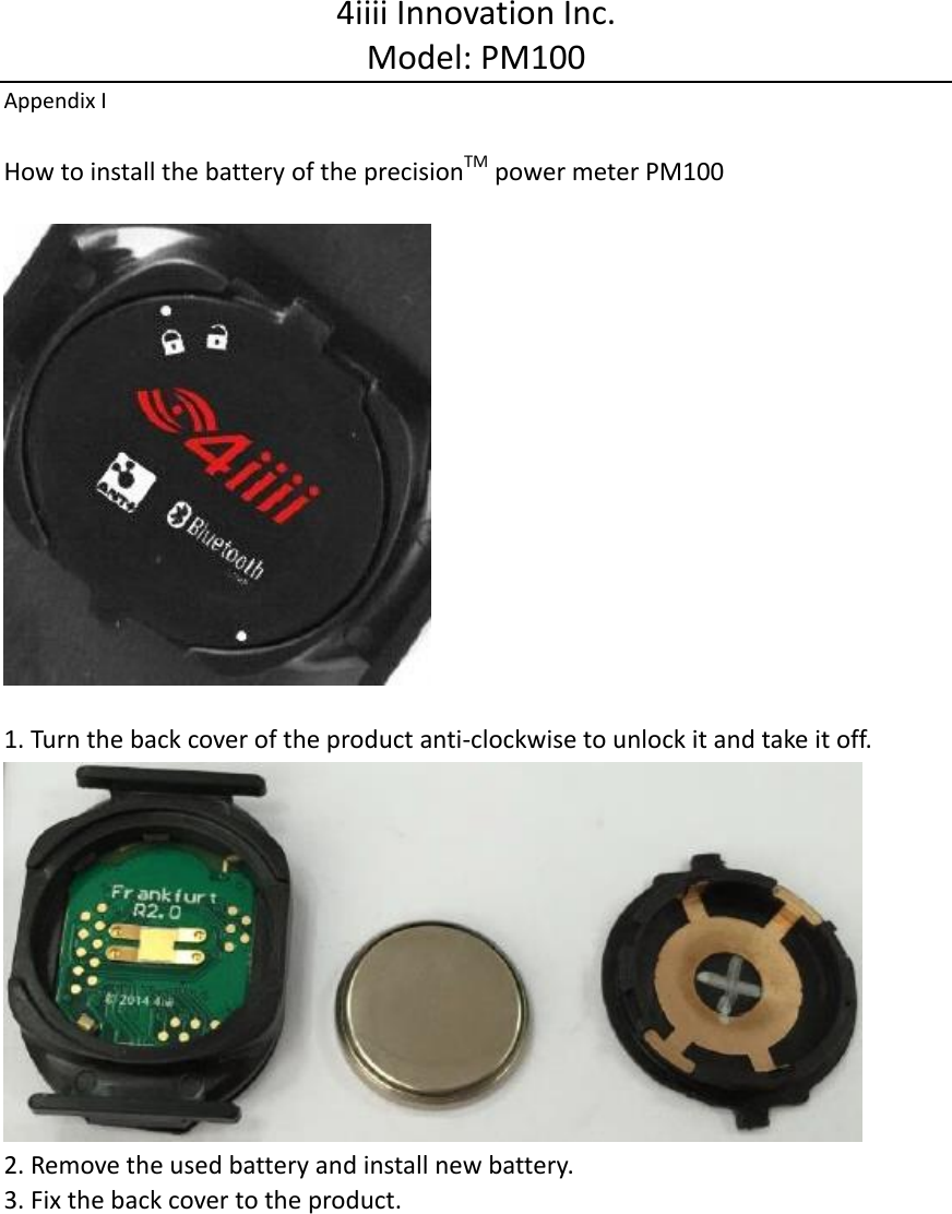 4iiii Innovation Inc. Model: PM100 Appendix I  How to install the battery of the precisionTM power meter PM100    1. Turn the back cover of the product anti-clockwise to unlock it and take it off.  2. Remove the used battery and install new battery. 3. Fix the back cover to the product. 