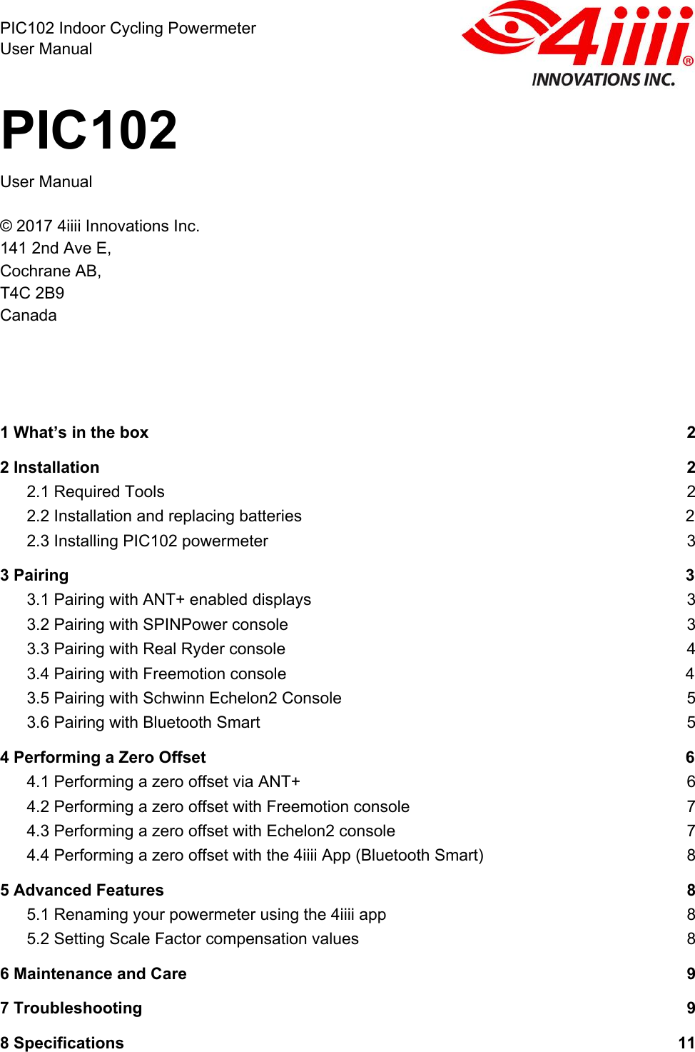  PIC102 Indoor Cycling Powermeter User Manual PIC102 User Manual  © 2017 4iiii Innovations Inc.  141 2nd Ave E,  Cochrane AB, T4C 2B9 Canada      1 What’s in the box 2 2 Installation 2 2.1 Required Tools 2 2.2 Installation and replacing batteries 2 2.3 Installing PIC102 powermeter 3 3 Pairing 3 3.1 Pairing with ANT+ enabled displays 3 3.2 Pairing with SPINPower console 3 3.3 Pairing with Real Ryder console 4 3.4 Pairing with Freemotion console 4 3.5 Pairing with Schwinn Echelon2 Console 5 3.6 Pairing with Bluetooth Smart 5 4 Performing a Zero Offset 6 4.1 Performing a zero offset via ANT+ 6 4.2 Performing a zero offset with Freemotion console 7 4.3 Performing a zero offset with Echelon2 console 7 4.4 Performing a zero offset with the 4iiii App (Bluetooth Smart) 8 5 Advanced Features 8 5.1 Renaming your powermeter using the 4iiii app 8 5.2 Setting Scale Factor compensation values 8 6 Maintenance and Care 9 7 Troubleshooting 9 8 Specifications 11 