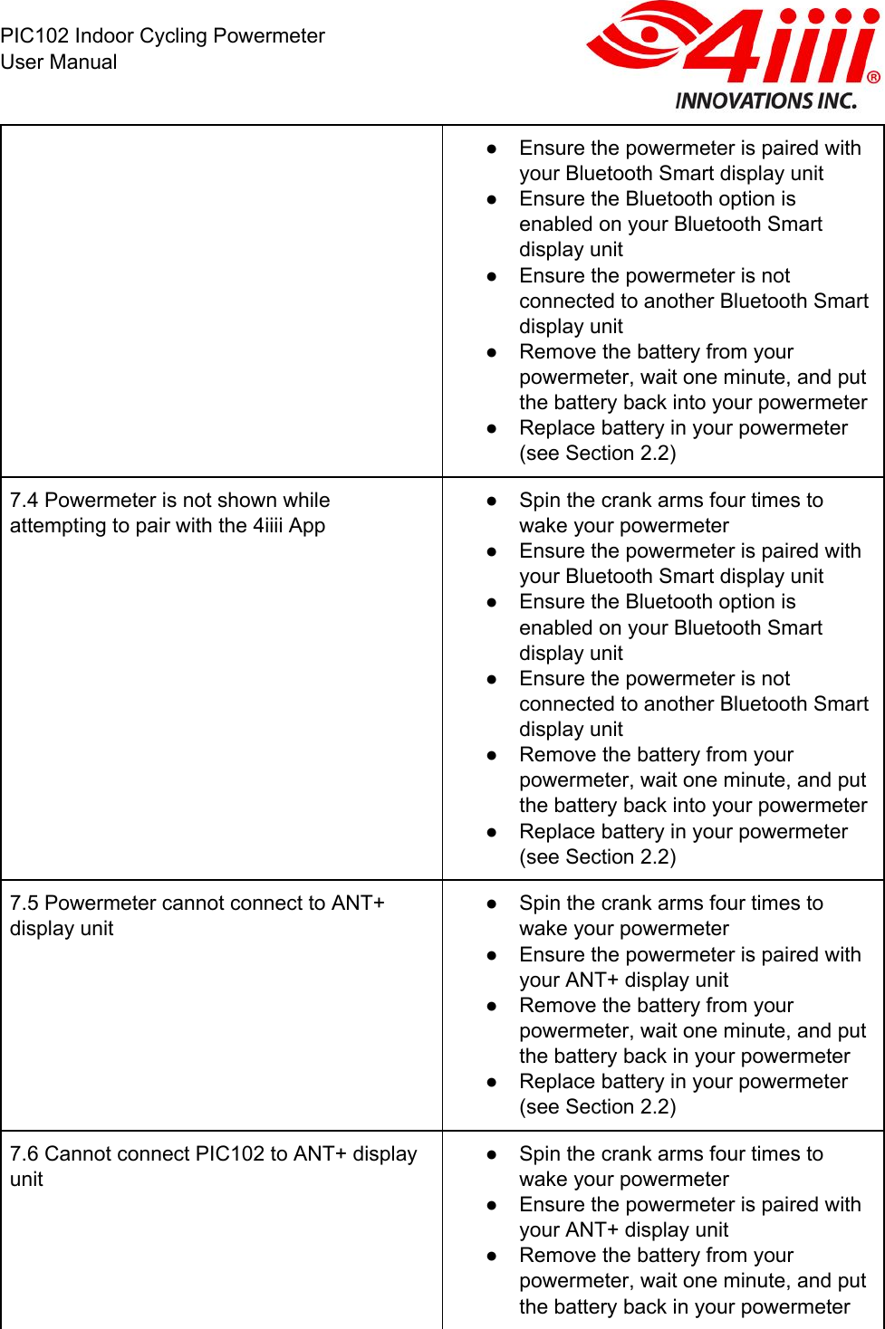  PIC102 Indoor Cycling Powermeter User Manual ● Ensure the powermeter is paired with your Bluetooth Smart display unit ● Ensure the Bluetooth option is enabled on your Bluetooth Smart display unit ● Ensure the powermeter is not connected to another Bluetooth Smart display unit ● Remove the battery from your powermeter, wait one minute, and put the battery back into your powermeter ● Replace battery in your powermeter (see Section 2.2) 7.4 Powermeter is not shown while attempting to pair with the 4iiii App ● Spin the crank arms four times to wake your powermeter ● Ensure the powermeter is paired with your Bluetooth Smart display unit ● Ensure the Bluetooth option is enabled on your Bluetooth Smart display unit ● Ensure the powermeter is not connected to another Bluetooth Smart display unit ● Remove the battery from your powermeter, wait one minute, and put the battery back into your powermeter ● Replace battery in your powermeter (see Section 2.2) 7.5 Powermeter cannot connect to ANT+ display unit  ● Spin the crank arms four times to wake your powermeter ● Ensure the powermeter is paired with your ANT+ display unit ● Remove the battery from your powermeter, wait one minute, and put the battery back in your powermeter ● Replace battery in your powermeter (see Section 2.2) 7.6 Cannot connect PIC102 to ANT+ display unit ● Spin the crank arms four times to wake your powermeter ● Ensure the powermeter is paired with your ANT+ display unit ● Remove the battery from your powermeter, wait one minute, and put the battery back in your powermeter 