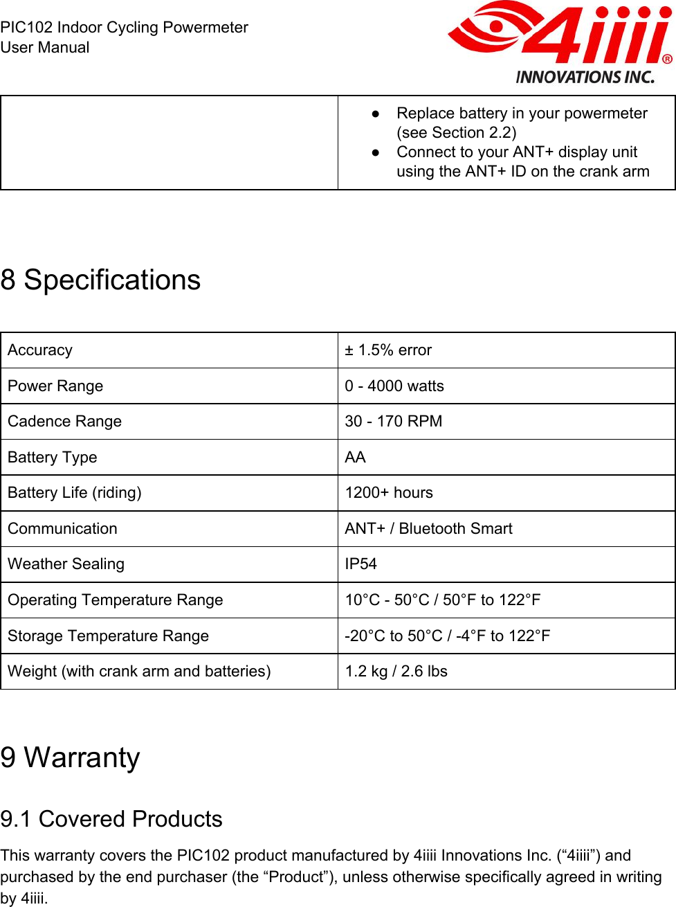  PIC102 Indoor Cycling Powermeter User Manual ● Replace battery in your powermeter (see Section 2.2) ● Connect to your ANT+ display unit using the ANT+ ID on the crank arm   8 Specifications  Accuracy ± 1.5% error Power Range 0 - 4000 watts Cadence Range 30 - 170 RPM Battery Type AA Battery Life (riding) 1200+ hours Communication ANT+ / Bluetooth Smart Weather Sealing IP54 Operating Temperature Range 10°C - 50°C / 50°F to 122°F Storage Temperature Range -20°C to 50°C / -4°F to 122°F Weight (with crank arm and batteries) 1.2 kg / 2.6 lbs  9 Warranty 9.1 Covered Products  This warranty covers the PIC102 product manufactured by 4iiii Innovations Inc. (“4iiii”) and purchased by the end purchaser (the “Product”), unless otherwise specifically agreed in writing by 4iiii.  