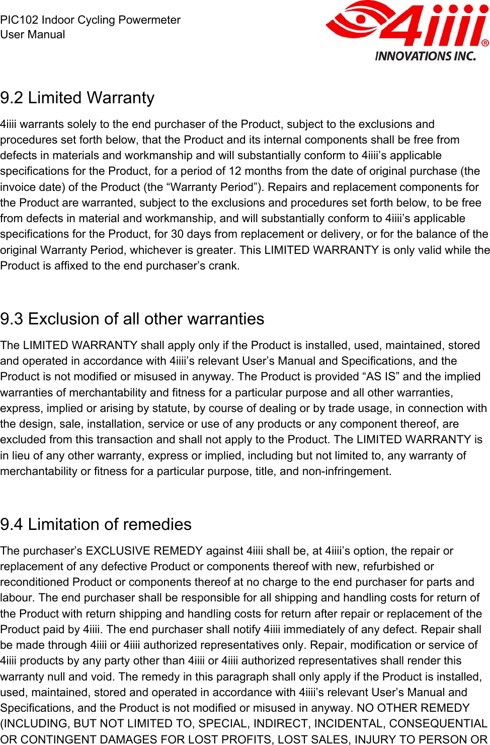  PIC102 Indoor Cycling Powermeter User Manual 9.2 Limited Warranty 4iiii warrants solely to the end purchaser of the Product, subject to the exclusions and procedures set forth below, that the Product and its internal components shall be free from defects in materials and workmanship and will substantially conform to 4iiii’s applicable specifications for the Product, for a period of 12 months from the date of original purchase (the invoice date) of the Product (the “Warranty Period”). Repairs and replacement components for the Product are warranted, subject to the exclusions and procedures set forth below, to be free from defects in material and workmanship, and will substantially conform to 4iiii’s applicable specifications for the Product, for 30 days from replacement or delivery, or for the balance of the original Warranty Period, whichever is greater. This LIMITED WARRANTY is only valid while the Product is affixed to the end purchaser’s crank.   9.3 Exclusion of all other warranties The LIMITED WARRANTY shall apply only if the Product is installed, used, maintained, stored and operated in accordance with 4iiii’s relevant User’s Manual and Specifications, and the Product is not modified or misused in anyway. The Product is provided “AS IS” and the implied warranties of merchantability and fitness for a particular purpose and all other warranties, express, implied or arising by statute, by course of dealing or by trade usage, in connection with the design, sale, installation, service or use of any products or any component thereof, are excluded from this transaction and shall not apply to the Product. The LIMITED WARRANTY is in lieu of any other warranty, express or implied, including but not limited to, any warranty of merchantability or fitness for a particular purpose, title, and non-infringement.  9.4 Limitation of remedies The purchaser’s EXCLUSIVE REMEDY against 4iiii shall be, at 4iiii’s option, the repair or replacement of any defective Product or components thereof with new, refurbished or reconditioned Product or components thereof at no charge to the end purchaser for parts and labour. The end purchaser shall be responsible for all shipping and handling costs for return of the Product with return shipping and handling costs for return after repair or replacement of the Product paid by 4iiii. The end purchaser shall notify 4iiii immediately of any defect. Repair shall be made through 4iiii or 4iiii authorized representatives only. Repair, modification or service of 4iiii products by any party other than 4iiii or 4iiii authorized representatives shall render this warranty null and void. The remedy in this paragraph shall only apply if the Product is installed, used, maintained, stored and operated in accordance with 4iiii’s relevant User’s Manual and Specifications, and the Product is not modified or misused in anyway. NO OTHER REMEDY (INCLUDING, BUT NOT LIMITED TO, SPECIAL, INDIRECT, INCIDENTAL, CONSEQUENTIAL OR CONTINGENT DAMAGES FOR LOST PROFITS, LOST SALES, INJURY TO PERSON OR 