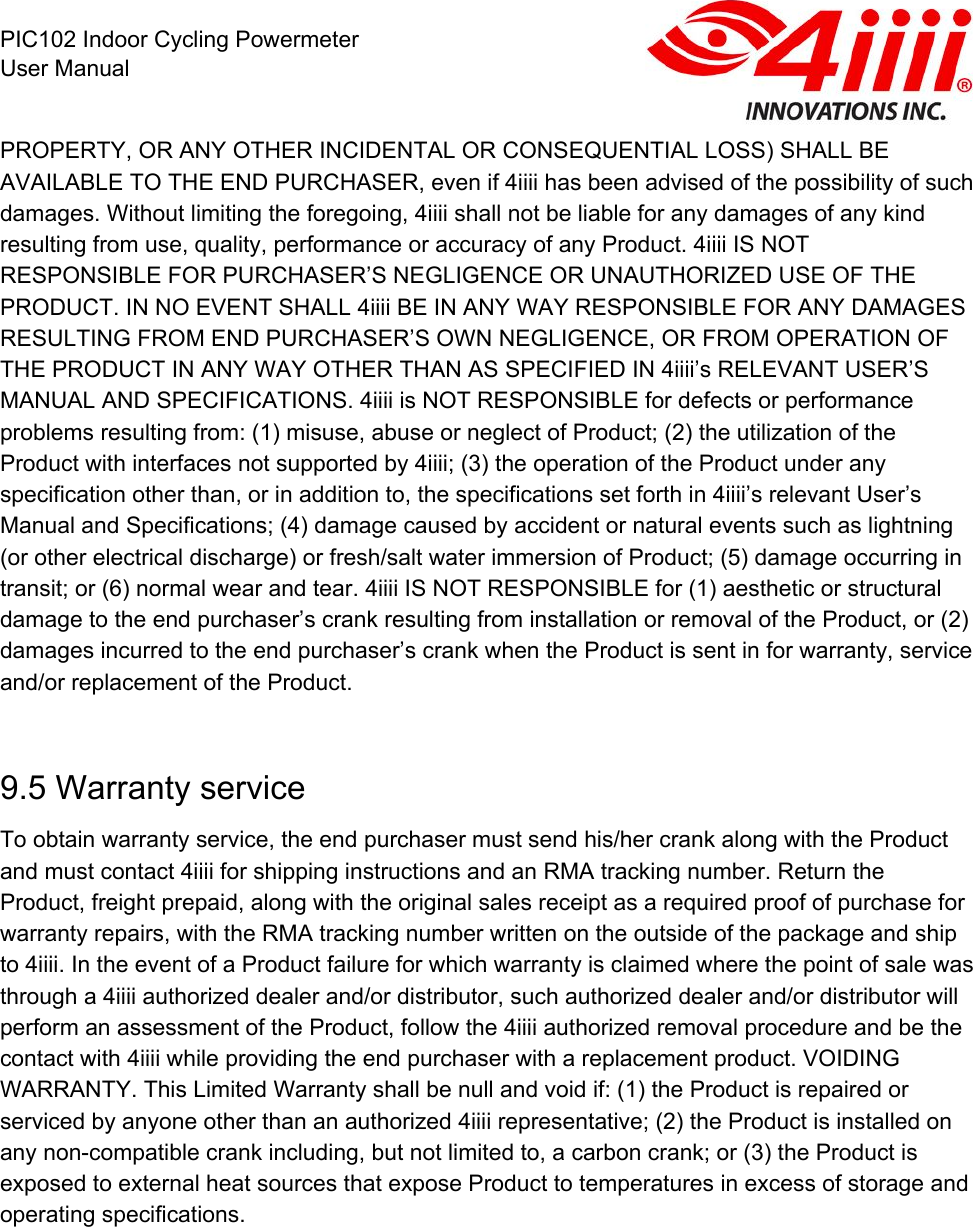  PIC102 Indoor Cycling Powermeter User Manual PROPERTY, OR ANY OTHER INCIDENTAL OR CONSEQUENTIAL LOSS) SHALL BE AVAILABLE TO THE END PURCHASER, even if 4iiii has been advised of the possibility of such damages. Without limiting the foregoing, 4iiii shall not be liable for any damages of any kind resulting from use, quality, performance or accuracy of any Product. 4iiii IS NOT RESPONSIBLE FOR PURCHASER’S NEGLIGENCE OR UNAUTHORIZED USE OF THE PRODUCT. IN NO EVENT SHALL 4iiii BE IN ANY WAY RESPONSIBLE FOR ANY DAMAGES RESULTING FROM END PURCHASER’S OWN NEGLIGENCE, OR FROM OPERATION OF THE PRODUCT IN ANY WAY OTHER THAN AS SPECIFIED IN 4iiii’s RELEVANT USER’S MANUAL AND SPECIFICATIONS. 4iiii is NOT RESPONSIBLE for defects or performance problems resulting from: (1) misuse, abuse or neglect of Product; (2) the utilization of the Product with interfaces not supported by 4iiii; (3) the operation of the Product under any specification other than, or in addition to, the specifications set forth in 4iiii’s relevant User’s Manual and Specifications; (4) damage caused by accident or natural events such as lightning (or other electrical discharge) or fresh/salt water immersion of Product; (5) damage occurring in transit; or (6) normal wear and tear. 4iiii IS NOT RESPONSIBLE for (1) aesthetic or structural damage to the end purchaser’s crank resulting from installation or removal of the Product, or (2) damages incurred to the end purchaser’s crank when the Product is sent in for warranty, service and/or replacement of the Product.  9.5 Warranty service To obtain warranty service, the end purchaser must send his/her crank along with the Product and must contact 4iiii for shipping instructions and an RMA tracking number. Return the Product, freight prepaid, along with the original sales receipt as a required proof of purchase for warranty repairs, with the RMA tracking number written on the outside of the package and ship to 4iiii. In the event of a Product failure for which warranty is claimed where the point of sale was through a 4iiii authorized dealer and/or distributor, such authorized dealer and/or distributor will perform an assessment of the Product, follow the 4iiii authorized removal procedure and be the contact with 4iiii while providing the end purchaser with a replacement product. VOIDING WARRANTY. This Limited Warranty shall be null and void if: (1) the Product is repaired or serviced by anyone other than an authorized 4iiii representative; (2) the Product is installed on any non-compatible crank including, but not limited to, a carbon crank; or (3) the Product is exposed to external heat sources that expose Product to temperatures in excess of storage and operating specifications. 