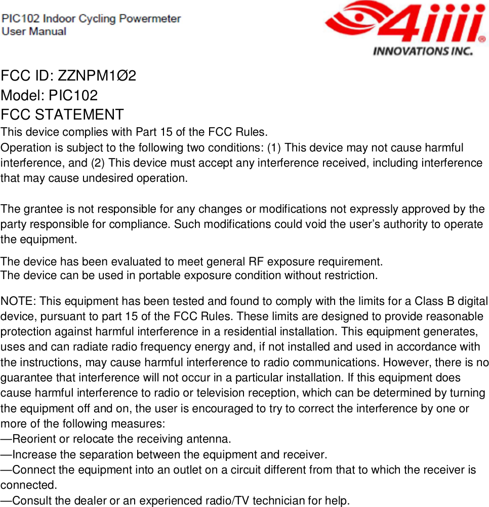 FCC ID: ZZNPM1Ø2Model: PIC102FCC STATEMENTThis device complies with Part 15 of the FCC Rules.Operation is subject to the following two conditions: (1) This device may not cause harmfulinterference, and (2) This device must accept any interference received, including interferencethat may cause undesired operation.The grantee is not responsible for any changes or modifications not expressly approved by theparty responsible for compliance. Such modifications could void the user’s authority to operatethe equipment.NOTE: This equipment has been tested and found to comply with the limits for a Class B digitaldevice, pursuant to part 15 of the FCC Rules. These limits are designed to provide reasonableprotection against harmful interference in a residential installation. This equipment generates,uses and can radiate radio frequency energy and, if not installed and used in accordance withthe instructions, may cause harmful interference to radio communications. However, there is noguarantee that interference will not occur in a particular installation. If this equipment doescause harmful interference to radio or television reception, which can be determined by turningthe equipment off and on, the user is encouraged to try to correct the interference by one ormore of the following measures:—Reorient or relocate the receiving antenna.—Increase the separation between the equipment and receiver.—Connect the equipment into an outlet on a circuit different from that to which the receiver isconnected.—Consult the dealer or an experienced radio/TV technician for help.The device has been evaluated to meet general RF exposure requirement. The device can be used in portable exposure condition without restriction.