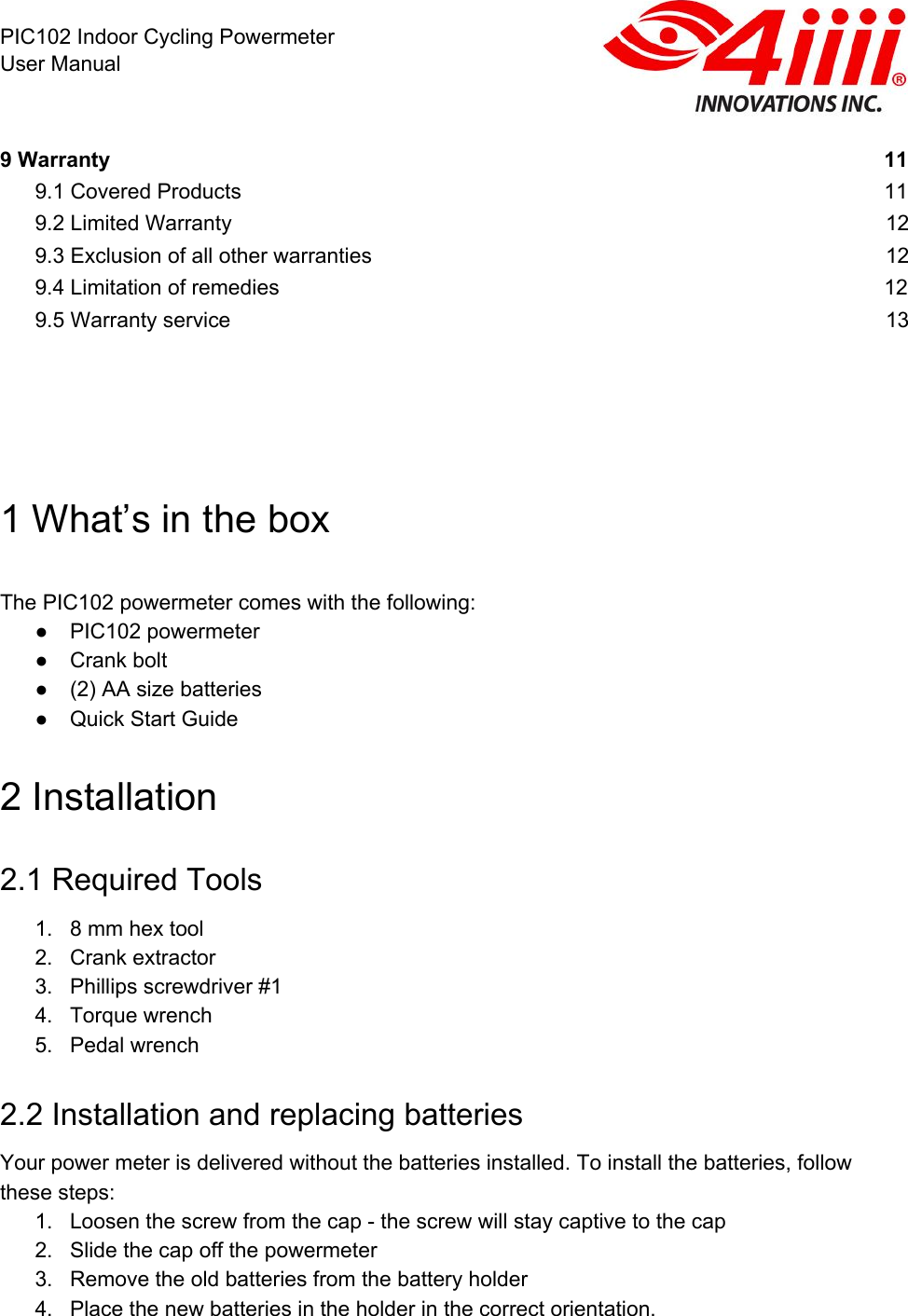  PIC102 Indoor Cycling Powermeter User Manual 9 Warranty 11 9.1 Covered Products 11 9.2 Limited Warranty 12 9.3 Exclusion of all other warranties 12 9.4 Limitation of remedies 12 9.5 Warranty service 13       1 What’s in the box   The PIC102 powermeter comes with the following: ● PIC102 powermeter ● Crank bolt ● (2) AA size batteries ● Quick Start Guide  2 Installation 2.1 Required Tools 1. 8 mm hex tool 2. Crank extractor 3. Phillips screwdriver #1 4. Torque wrench 5. Pedal wrench 2.2 Installation and replacing batteries Your power meter is delivered without the batteries installed. To install the batteries, follow these steps:  1. Loosen the screw from the cap - the screw will stay captive to the cap 2. Slide the cap off the powermeter 3. Remove the old batteries from the battery holder 4. Place the new batteries in the holder in the correct orientation.   