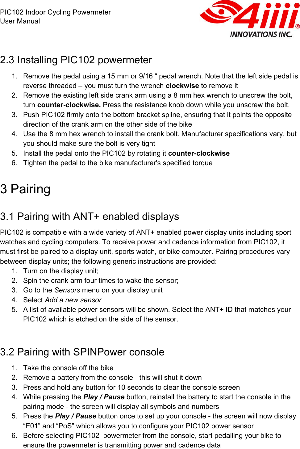  PIC102 Indoor Cycling Powermeter User Manual 2.3 Installing PIC102 powermeter 1. Remove the pedal using a 15 mm or 9/16 “ pedal wrench. Note that the left side pedal is reverse threaded – you must turn the wrench clockwise to remove it 2. Remove the existing left side crank arm using a 8 mm hex wrench to unscrew the bolt, turn counter-clockwise. Press the resistance knob down while you unscrew the bolt. 3. Push PIC102 firmly onto the bottom bracket spline, ensuring that it points the opposite direction of the crank arm on the other side of the bike 4. Use the 8 mm hex wrench to install the crank bolt. Manufacturer specifications vary, but you should make sure the bolt is very tight 5. Install the pedal onto the PIC102 by rotating it counter-clockwise 6. Tighten the pedal to the bike manufacturer&apos;s specified torque 3 Pairing 3.1 Pairing with ANT+ enabled displays PIC102 is compatible with a wide variety of ANT+ enabled power display units including sport watches and cycling computers. To receive power and cadence information from PIC102, it must first be paired to a display unit, sports watch, or bike computer. Pairing procedures vary between display units; the following generic instructions are provided: 1. Turn on the display unit; 2. Spin the crank arm four times to wake the sensor; 3. Go to the Sensors menu on your display unit 4. Select Add a new sensor 5. A list of available power sensors will be shown. Select the ANT+ ID that matches your PIC102 which is etched on the side of the sensor.  3.2 Pairing with SPINPower console 1. Take the console off the bike 2. Remove a battery from the console - this will shut it down 3. Press and hold any button for 10 seconds to clear the console screen 4. While pressing the Play / Pause button, reinstall the battery to start the console in the pairing mode - the screen will display all symbols and numbers  5. Press the Play / Pause button once to set up your console - the screen will now display “E01” and “PoS” which allows you to configure your PIC102 power sensor 6. Before selecting PIC102  powermeter from the console, start pedalling your bike to ensure the powermeter is transmitting power and cadence data 