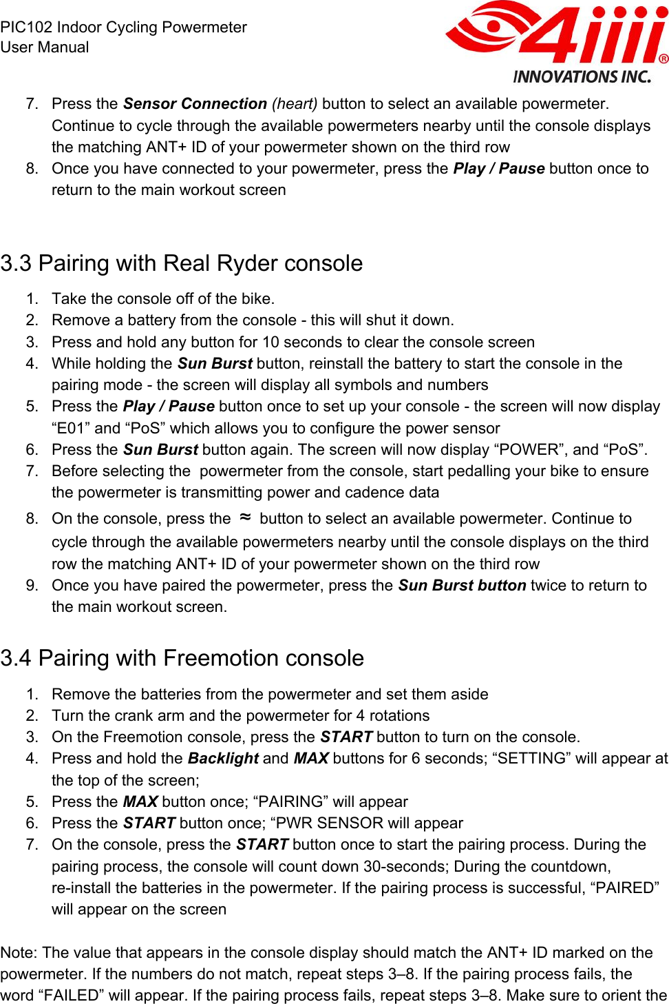  PIC102 Indoor Cycling Powermeter User Manual 7. Press the Sensor Connection (heart) button to select an available powermeter. Continue to cycle through the available powermeters nearby until the console displays the matching ANT+ ID of your powermeter shown on the third row 8. Once you have connected to your powermeter, press the Play / Pause button once to return to the main workout screen   3.3 Pairing with Real Ryder console 1. Take the console off of the bike.  2. Remove a battery from the console - this will shut it down.  3. Press and hold any button for 10 seconds to clear the console screen 4. While holding the Sun Burst button, reinstall the battery to start the console in the pairing mode - the screen will display all symbols and numbers  5. Press the Play / Pause button once to set up your console - the screen will now display “E01” and “PoS” which allows you to configure the power sensor 6. Press the Sun Burst button again. The screen will now display “POWER”, and “PoS”.  7. Before selecting the  powermeter from the console, start pedalling your bike to ensure the powermeter is transmitting power and cadence data 8. On the console, press the  ≈  button to select an available powermeter. Continue to cycle through the available powermeters nearby until the console displays on the third row the matching ANT+ ID of your powermeter shown on the third row 9. Once you have paired the powermeter, press the Sun Burst button twice to return to the main workout screen. 3.4 Pairing with Freemotion console 1. Remove the batteries from the powermeter and set them aside 2. Turn the crank arm and the powermeter for 4 rotations 3. On the Freemotion console, press the START button to turn on the console.  4. Press and hold the Backlight and MAX buttons for 6 seconds; “SETTING” will appear at the top of the screen; 5. Press the MAX button once; “PAIRING” will appear 6. Press the START button once; “PWR SENSOR will appear 7. On the console, press the START button once to start the pairing process. During the pairing process, the console will count down 30-seconds; During the countdown, re-install the batteries in the powermeter. If the pairing process is successful, “PAIRED” will appear on the screen   Note: The value that appears in the console display should match the ANT+ ID marked on the powermeter. If the numbers do not match, repeat steps 3–8. If the pairing process fails, the word “FAILED” will appear. If the pairing process fails, repeat steps 3–8. Make sure to orient the 