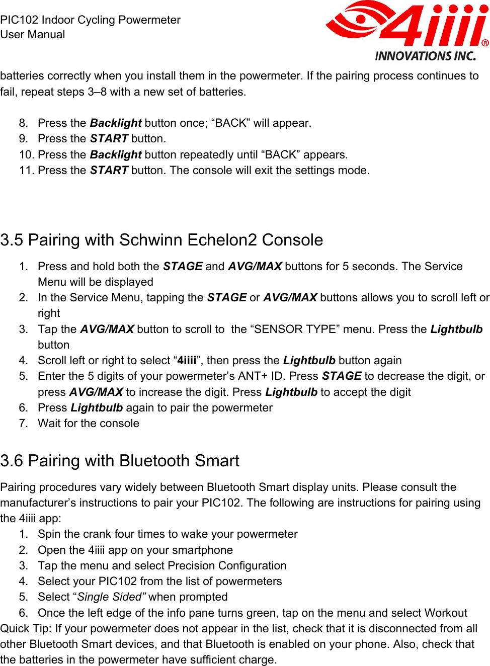  PIC102 Indoor Cycling Powermeter User Manual batteries correctly when you install them in the powermeter. If the pairing process continues to fail, repeat steps 3–8 with a new set of batteries.   8. Press the Backlight button once; “BACK” will appear.  9. Press the START button. 10. Press the Backlight button repeatedly until “BACK” appears.  11. Press the START button. The console will exit the settings mode.   3.5 Pairing with Schwinn Echelon2 Console 1. Press and hold both the STAGE and AVG/MAX buttons for 5 seconds. The Service Menu will be displayed 2. In the Service Menu, tapping the STAGE or AVG/MAX buttons allows you to scroll left or right 3. Tap the AVG/MAX button to scroll to  the “SENSOR TYPE” menu. Press the Lightbulb button 4. Scroll left or right to select “4iiii”, then press the Lightbulb button again 5. Enter the 5 digits of your powermeter’s ANT+ ID. Press STAGE to decrease the digit, or press AVG/MAX to increase the digit. Press Lightbulb to accept the digit 6. Press Lightbulb again to pair the powermeter 7. Wait for the console 3.6 Pairing with Bluetooth Smart Pairing procedures vary widely between Bluetooth Smart display units. Please consult the manufacturer’s instructions to pair your PIC102. The following are instructions for pairing using the 4iiii app: 1. Spin the crank four times to wake your powermeter 2. Open the 4iiii app on your smartphone 3. Tap the menu and select Precision Configuration 4. Select your PIC102 from the list of powermeters 5. Select “Single Sided” when prompted 6. Once the left edge of the info pane turns green, tap on the menu and select Workout Quick Tip: If your powermeter does not appear in the list, check that it is disconnected from all other Bluetooth Smart devices, and that Bluetooth is enabled on your phone. Also, check that the batteries in the powermeter have sufficient charge. 