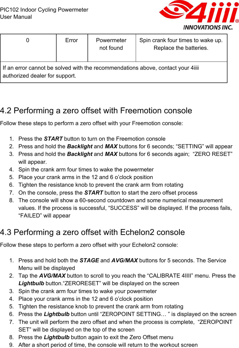  PIC102 Indoor Cycling Powermeter User Manual 0 Error Powermeter not found Spin crank four times to wake up. Replace the batteries. If an error cannot be solved with the recommendations above, contact your 4iiii authorized dealer for support.     4.2 Performing a zero offset with Freemotion console Follow these steps to perform a zero offset with your Freemotion console:  1. Press the START button to turn on the Freemotion console 2. Press and hold the Backlight and MAX buttons for 6 seconds; “SETTING” will appear 3. Press and hold the Backlight and MAX buttons for 6 seconds again;  “ZERO RESET” will appear. 4. Spin the crank arm four times to wake the powermeter 5. Place your crank arms in the 12 and 6 o’clock position 6. Tighten the resistance knob to prevent the crank arm from rotating 7. On the console, press the START button to start the zero offset process 8. The console will show a 60-second countdown and some numerical measurement values. If the process is successful, “SUCCESS” will be displayed. If the process fails, “FAILED” will appear 4.3 Performing a zero offset with Echelon2 console Follow these steps to perform a zero offset with your Echelon2 console:  1. Press and hold both the STAGE and AVG/MAX buttons for 5 seconds. The Service Menu will be displayed 2. Tap the AVG/MAX button to scroll to you reach the “CALIBRATE 4IIII” menu. Press the Lightbulb button.“ZERORESET” will be displayed on the screen 3. Spin the crank arm four times to wake your powermeter 4. Place your crank arms in the 12 and 6 o’clock position 5. Tighten the resistance knob to prevent the crank arm from rotating 6. Press the Lightbulb button until “ZEROPOINT SETTING… ” is displayed on the screen 7. The unit will perform the zero offset and when the process is complete,  “ZEROPOINT SET” will be displayed on the top of the screen 8. Press the Lightbulb button again to exit the Zero Offset menu 9. After a short period of time, the console will return to the workout screen  